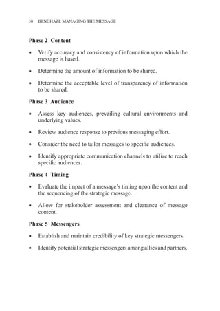 30 ������������������������������BENGHAZI: MANAGING THE MESSAGE
Phase 2 Content
•	 Verify accuracy and consistency of information upon which the
message is based.
•	 Determine the amount of information to be shared.
•	 Determine the acceptable level of transparency of information
to be shared.
Phase 3 Audience
•	 Assess key audiences, prevailing cultural environments and
underlying values.
•	 Review audience response to previous messaging effort.
•	 Consider the need to tailor messages to specific audiences.
•	 Identify appropriate communication channels to utilize to reach
specific audiences.
Phase 4 Timing
•	 Evaluate the impact of a message’s timing upon the content and
the sequencing of the strategic message.
•	 Allow for stakeholder assessment and clearance of message
content.
Phase 5 Messengers
•	 Establish and maintain credibility of key strategic messengers.
•	 Identify potential strategic messengers among allies and partners.
 