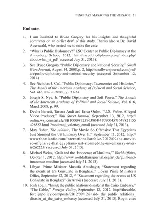 �����������������������������������BENGHAZI: MANAGING THE MESSAGE�����31
Endnotes
1.	 I am indebted to Bruce Gregory for his insights and thoughtful
comments on an earlier draft of this study. Thanks also to Dr. David
Auerswald, who trusted me to make the case.
2.	 “What is Public Diplomacy?” USC Center on Public Diplomacy at the
Annenberg School, 2013, http://uscpublicdiplomacy.org/index.php/
about/what_is_pd/ (accessed July 31, 2013).
3.	 See Bruce Gregory, “Public Diplomacy and National Security,” Small
Wars Journal, August 14, 2008, p. 2, http://smallwarsjournal.com/jrnl/
art/public-diplomacy-and-national-security (accessed September 12,
2014).
4.	 See Nicholas J. Cull, “Public Diplomacy: Taxonomies and Histories,”
The Annals of the American Academy of Political and Social Science,
Vol. 616, March 2008, pp. 31-34.
5.	 Joseph S. Nye, Jr. “Public Diplomacy and Soft Power,” The Annals
of the American Academy of Political and Social Science, Vol. 616,
March 2008, p. 99.
6.	 Devlin Barrett, Tamara Audi and Erica Orden, “U.S. Probes Alleged
Video Producer,” Wall Street Journal, September 13, 2012, http://
online.wsj.com/article/SB10000872396390444709004577649821155
426582.html ?mod=wsj_valettop_email (accessed July 31, 2013).
7.	 Max Fisher, The Atlantic, The Movie So Offensive That Egyptians
Just Stormed the US Embassy Over It,” September 11, 2012, http://
www.theatlantic.com/international/archive/2012/09/the-movie-
so-offensive-that-egyptians-just-stormed-the-us-embassy-over-
it/262225/ (accessed July 31, 2013).
8.	 Michael Weiss, “Guilt and the ‘Innocence of Muslims,’” World Affairs,
October 1, 2012, http://www.worldaffairsjournal.org/article/guilt-and-
innocence-muslims (accessed July 31, 2013).
9.	 Libyan Prime Minister Mustafa Abushagur, “Statement regarding
the events at US Consulate in Benghazi,” Libyan Prime Minister’s
Office, September 12, 2012, ^ “Statement regarding the events at US
Consulate in Benghazi” (in Arabic) (accessed July 31, 2013).
10.	 Josh Rogin, “Inside the public relations disaster at the Cairo Embassy,”
“The Cable,” Foreign Policy, September 12, 2012, http://thecable.
foreignpolicy.com/posts/2012/09/12/inside_the_public_relations_
disaster_at_the_cairo_embassy (accessed July 31, 2013). Rogin cites
 