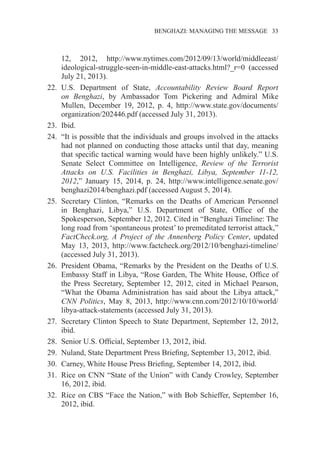 �����������������������������������BENGHAZI: MANAGING THE MESSAGE�����33
12, 2012, http://www.nytimes.com/2012/09/13/world/middleeast/
ideological-struggle-seen-in-middle-east-attacks.html?_r=0 (accessed
July 21, 2013).
22.	 U.S. Department of State, Accountability Review Board Report
on Benghazi, by Ambassador Tom Pickering and Admiral Mike
Mullen, December 19, 2012, p. 4, http://www.state.gov/documents/
organization/202446.pdf (accessed July 31, 2013).
23.	 Ibid.
24.	 “It is possible that the individuals and groups involved in the attacks
had not planned on conducting those attacks until that day, meaning
that specific tactical warning would have been highly unlikely.” U.S.
Senate Select Committee on Intelligence, Review of the Terrorist
Attacks on U.S. Facilities in Benghazi, Libya, September 11-12,
2012,” January 15, 2014, p. 24, http://www.intelligence.senate.gov/
benghazi2014/benghazi.pdf (accessed August 5, 2014).
25.	 Secretary Clinton, “Remarks on the Deaths of American Personnel
in Benghazi, Libya,” U.S. Department of State, Office of the
Spokesperson, September 12, 2012. Cited in “Benghazi Timeline: The
long road from ‘spontaneous protest’ to premeditated terrorist attack,”
FactCheck.org, A Project of the Annenberg Policy Center, updated
May 13, 2013, http://www.factcheck.org/2012/10/benghazi-timeline/
(accessed July 31, 2013).
26.	 President Obama, “Remarks by the President on the Deaths of U.S.
Embassy Staff in Libya, “Rose Garden, The White House, Office of
the Press Secretary, September 12, 2012, cited in Michael Pearson,
“What the Obama Administration has said about the Libya attack,”
CNN Politics, May 8, 2013, http://www.cnn.com/2012/10/10/world/
libya-attack-statements (accessed July 31, 2013).
27.	 Secretary Clinton Speech to State Department, September 12, 2012,
ibid.
28.	 Senior U.S. Official, September 13, 2012, ibid.
29.	 Nuland, State Department Press Briefing, September 13, 2012, ibid.
30.	 Carney, White House Press Briefing, September 14, 2012, ibid.
31.	 Rice on CNN “State of the Union” with Candy Crowley, September
16, 2012, ibid.
32.	 Rice on CBS “Face the Nation,” with Bob Schieffer, September 16,
2012, ibid.
 