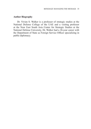 �����������������������������������BENGHAZI: MANAGING THE MESSAGE�����35
Author Biography
Dr. Vivian S. Walker is a professor of strategic studies at the
National Defense College of the UAE and a visiting professor
at the Near East South Asia Center for Strategic Studies at the
National Defense University. Dr. Walker had a 26-year career with
the Department of State as Foreign Service Officer specializing in
public diplomacy.
 