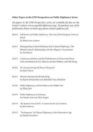 Other Papers in the CPD Perspectives on Public Diplomacy Series
All papers in the CPD Perspectives series are available for free on the
Center’s website (www.uscpublicdiplomacy.org). To purchase any of the
publications below in hard copy, please contact cpd@usc.edu.
2015/2	 Soft Power and Public Diplomacy: The Case of the European Union in 	
	Brazil
	 by María Luisa Azpíroz
2015/1	 Distinguishing Cultural Relations from Cultural Diplomacy: The
	 British Council’s Relationship with Her Majesty’s Government
	 by Tim Rivera
2014/3	 Confucious Institutes and the Globalization of China’s Soft Power
	 with contributions by R.S. Zaharna, Jennifer Hubbert, and Falk Hartig
2014/2	 De-Americanizing Soft Power Discourse?
	 by Daya Thussu
2014/1	 Britain’s International Broadcasting
	 by Rajesh Mirchandani and Abdullahi Tasiu Abubakar
2013/6	 Public Diplomacy and the Media in the Middle East
	 by Philip Seib
2013/5	 Public Diplomacy in Germany
	 by Claudia Auer and Alice Srugies
2013/4	 The Syrian Crisis of 1957: A Lesson for the 21st Century
	 by Kevin Brown
2013/3	 “Psychopower” of Cultural Diplomacy in the Information Age
	 by Natalia Grincheva
 