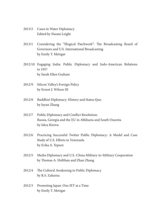 2013/2	 Cases in Water Diplomacy
Edited by Naomi Leight
2013/1	 Considering the “Illogical Patchwork”: The Broadcasting Board of
	 Governors and U.S. International Broadcasting
	 by Emily T. Metzgar
2012/10	Engaging India: Public Diplomacy and Indo-American Relations
	 to 1957
	 by Sarah Ellen Graham
2012/9	 Silicon Valley’s Foreign Policy
	 by Ernest J. Wilson III
2012/8	 Buddhist Diplomacy: History and Status Quo
	 by Juyan Zhang
2012/7	 Public Diplomacy and Conflict Resolution:
	 Russia, Georgia and the EU in Abkhazia and South Ossestia
	 by Iskra Kirova
2012/6	 Practicing Successful Twitter Public Diplomacy: A Model and Case
	 Study of U.S. Efforts in Venezuela
	 by Erika A. Yepsen
2012/5	 Media Diplomacy and U.S.-China Military-to-Military Cooperation
	 by Thomas A. Hollihan and Zhan Zhang
2012/4	 The Cultural Awakening in Public Diplomacy
	 by R.S. Zaharna
2012/3	 Promoting Japan: One JET at a Time
	 by Emily T. Metzgar
 
