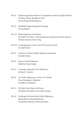 2012/2	 Experiencing Nation Brands: A Comparative Analysis of Eight National
Pavilions at Expo Shanghai in 2010
by Jian Wang and Shaojing Sun
2012/1	 Hizbullah’s Image Management Strategy
by Lina Khatib
2011/11	 Public Diplomacy from Below:
The 2008 “Pro-China ” Demonstrations in Europe and North America
by Barry Sautman and Li Ying
2011/10	 Campaigning for a Seat on the UN Security Council
by Caitlin Byrne
2011/9	 A Resource Guide to Public Diplomacy Evaluation
by Robert Banks
2011/8	 Essays on Faith Diplomacy
Edited by Naomi Leight
2011/7	 A Strategic Approach to U.S. Diplomacy
by Barry A. Sanders
2011/6	 U.S. Public Diplomacy in a Post-9/11 World:
From Messaging to Mutuality
by Kathy R. Fitzpatrick
2011/5	 The Hard Truth About Soft Power
by Markos Kounalakis and Andras Simonyi
2011/4	 Challenges for Switzerland’s Public Diplomacy:
Referendum on Banning Minarets
by Johannes Matyassy and Seraina Flury
 