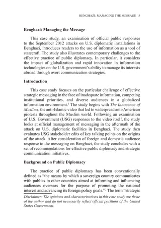 BENGHAZI: MANAGING THE MESSAGE 5
Benghazi: Managing the Message1
This case study, an examination of official public responses
to the September 2012 attacks on U.S. diplomatic installations in
Benghazi, introduces readers to the use of information as a tool of
statecraft. The study also illustrates contemporary challenges to the
effective practice of public diplomacy. In particular, it considers
the impact of globalization and rapid innovation in information
technologies on the U.S. government’s ability to manage its interests
abroad through overt communication strategies.
Introduction
This case study focuses on the particular challenge of effective
strategic messaging in the face of inadequate information, competing
institutional priorities, and diverse audiences in a globalized
information environment.1
The study begins with The Innocence of
Muslims, the anti-Islamic video that led to widespread anti-American
protests throughout the Muslim world. Following an examination
of U.S. Government (USG) responses to the video itself, the study
looks at official management of messaging in the aftermath of the
attack on U.S. diplomatic facilities in Benghazi. The study then
evaluates USG stakeholder edits of key talking points on the origins
of the attack. After consideration of foreign and domestic audience
response to the messaging on Benghazi, the study concludes with a
set of recommendations for effective public diplomacy and strategic
communication initiatives.
Background on Public Diplomacy
The practice of public diplomacy has been conventionally
defined as “the means by which a sovereign country communicates
with publics in other countries aimed at informing and influencing
audiences overseas for the purpose of promoting the national
interest and advancing its foreign policy goals.”2
The term “strategic
Disclaimer: The opinions and characterizations in this case study are those
of the author and do not necessarily reflect official positions of the United
States Government.
 