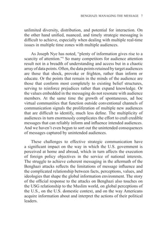 BENGHAZI: MANAGING THE MESSAGE 7
unlimited diversity, distribution, and potential for interaction. On
the other hand unified, nuanced, and timely strategic messaging is
difficult to achieve, especially when dealing with multiple real-time
issues in multiple time zones with multiple audiences.
As Joseph Nye has noted, “plenty of information gives rise to a
scarcity of attention.”5
So many competitors for audience attention
result not in a breadth of understanding and access but in a chaotic
arrayofdatapoints.Often,thedatapointsretainedbytargetaudiences
are those that shock, provoke or frighten, rather than inform or
educate. Or the points that remain in the minds of the audience are
those that conform most completely to existing belief structures,
serving to reinforce prejudices rather than expand knowledge. Or
the values embedded in the messaging do not resonate with audience
members. At the same time the growth of spontaneous, ad hoc
virtual communities that function outside conventional channels of
communication signals the proliferation of multiple new audiences
that are difficult to identify, much less define. The multiplicity of
audiences in turn enormously complicates the effort to craft credible
messages that can reliably inform and influence intended audiences.
And we haven’t even begun to sort out the unintended consequences
of messages captured by unintended audiences.
These challenges to effective strategic communication have
a significant impact on the way in which the U.S. government is
perceived at home and abroad, which in turn affects the execution
of foreign policy objectives in the service of national interests.
The struggle to achieve coherent messaging in the aftermath of the
Benghazi attacks reflects the limitations of message influence and
the complicated relationship between facts, perceptions, values, and
ideologies that shape the global information environment. The story
of the official response to the attacks on Benghazi also touches on
the USG relationship to the Muslim world, on global perceptions of
the U.S., on the U.S. domestic context, and on the way Americans
acquire information about and interpret the actions of their political
leaders.
 