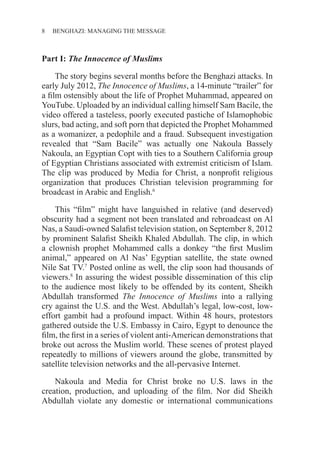 8 BENGHAZI: MANAGING THE MESSAGE
Part I: The Innocence of Muslims
The story begins several months before the Benghazi attacks. In
early July 2012, The Innocence of Muslims, a 14-minute “trailer” for
a film ostensibly about the life of Prophet Muhammad, appeared on
YouTube. Uploaded by an individual calling himself Sam Bacile, the
video offered a tasteless, poorly executed pastiche of Islamophobic
slurs, bad acting, and soft porn that depicted the Prophet Mohammed
as a womanizer, a pedophile and a fraud. Subsequent investigation
revealed that “Sam Bacile” was actually one Nakoula Bassely
Nakoula, an Egyptian Copt with ties to a Southern California group
of Egyptian Christians associated with extremist criticism of Islam.
The clip was produced by Media for Christ, a nonprofit religious
organization that produces Christian television programming for
broadcast in Arabic and English.6
This “film” might have languished in relative (and deserved)
obscurity had a segment not been translated and rebroadcast on Al
Nas, a Saudi-owned Salafist television station, on September 8, 2012
by prominent Salafist Sheikh Khaled Abdullah. The clip, in which
a clownish prophet Mohammed calls a donkey “the first Muslim
animal,” appeared on Al Nas’ Egyptian satellite, the state owned
Nile Sat TV.7
Posted online as well, the clip soon had thousands of
viewers.8
In assuring the widest possible dissemination of this clip
to the audience most likely to be offended by its content, Sheikh
Abdullah transformed The Innocence of Muslims into a rallying
cry against the U.S. and the West. Abdullah’s legal, low-cost, low-
effort gambit had a profound impact. Within 48 hours, protestors
gathered outside the U.S. Embassy in Cairo, Egypt to denounce the
film, the first in a series of violent anti-American demonstrations that
broke out across the Muslim world. These scenes of protest played
repeatedly to millions of viewers around the globe, transmitted by
satellite television networks and the all-pervasive Internet.
Nakoula and Media for Christ broke no U.S. laws in the
creation, production, and uploading of the film. Nor did Sheikh
Abdullah violate any domestic or international communications
 