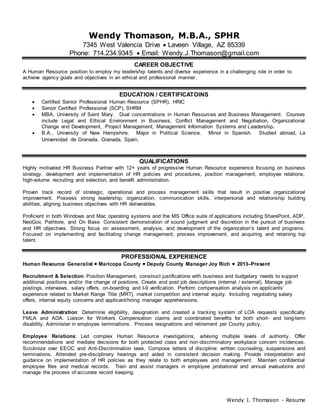 Wendy J. Thomason - Resume
Wendy Thomason, M.B.A., SPHR
7345 West Valencia Drive  Laveen Village, AZ 85339
Phone: 714.234.9345  Email: Wendy.J.Thomason@gmail.com
CAREER OBJECTIVE
A Human Resource position to employ my leadership talents and diverse experience in a challenging role in order to
achieve agency goals and objectives in an ethical and professional manner.
EDUCATION / CERTIFICATOINS
 Certified Senior Professional Human Resource (SPHR), HRIC
 Senior Certified Professional (SCP), SHRM
 MBA, University of Saint Mary. Dual concentrations in Human Resources and Business Management. Courses
include Legal and Ethical Environment in Business, Conflict Management and Negotiation, Organizational
Change and Development, Project Management, Management Information Systems and Leadership.
 B.A., University of New Hampshire. Major in Political Science. Minor in Spanish. Studied abroad, La
Universidad de Granada, Granada, Spain,
QUALIFICATIONS
Highly motivated HR Business Partner with 12+ years of progressive Human Resource experience focusing on business
strategy, development and implementation of HR policies and procedures, position management, employee relations,
high-volume recruiting and selection, and benefit administration.
Proven track record of strategic, operational and process management skills that result in positive organizational
improvement. Possess strong leadership, organization, communication skills, interpersonal and relationship building
abilities, aligning business objectives with HR deliverables.
Proficient in both Windows and Mac operating systems and the MS Office suite of applications including SharePoint, ADP,
NeoGov, Pathlore, and On Base. Consistent demonstration of sound judgment and discretion in the pursuit of business
and HR objectives. Strong focus on assessment, analysis, and development of the organization’s talent and programs.
Focused on implementing and facilitating change management, process improvement, and acquiring and retaining top
talent.
PROFESSIONAL EXPERIENCE
Human Resource Generalist  Maricopa County  Deputy County Manager Joy Rich  2013–Present
Recruitment & Selection: Position Management, construct justifications with business and budgetary needs to support
additional positions and/or the change of positions. Create and post job descriptions (internal / external). Manage job
postings, interviews, salary offers, on-boarding and I-9 verification. Perform compensation analysis on applicants’
experience related to Market Range Title (MRT), market competition and internal equity. Including negotiating salary
offers, internal equity concerns and applicant/hiring manager apprehensions.
Leave Administration: Determine eligibility, designation and created a tracking system of LOA requests specifically
FMLA and ADA. Liaison for Workers Compensation claims and coordinated benefits for both short- and long-term
disability. Administer in employee terminations. Process resignations and retirement per County policy.
Employee Relations: Led complex Human Resource investigations, advising multiple levels of authority. Offer
recommendations and mediate decisions for both protected class and non-discriminatory workplace concern incidences.
Scrutinize over EEOC and Anti-Discrimination laws. Compose letters of discipline: written counseling, suspensions and
terminations. Attended pre-disciplinary hearings and aided in consistent decision making. Provide interpretation and
guidance on implementation of HR policies as they relate to both employees and management. Maintain confidential
employee files and medical records. Train and assist managers in employee probational and annual evaluations and
manage the process of accurate record keeping.
 