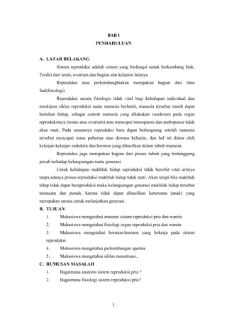 BAB I
PENDAHULUAN
A. LATAR BELAKANG
Sistem reproduksi adalah sistem yang berfungsi untuk berkembang biak.
Terdiri dari testis, ovarium dan bagian alat kelamin lainnya
Reproduksi atau perkembangbiakan merupakan bagian dari ilmu
faal(fisiologi).
Reproduksi secara fisiologis tidak vital bagi kehidupan individual dan
meskipun siklus reproduksi suatu manusia berhenti, manusia tersebut masih dapat
bertahan hidup, sebagai contoh manusia yang dilakukan vasektomi pada organ
reproduksinya (testes atau ovarium) atau mencapai menopause dan andropouse tidak
akan mati. Pada umumnya reproduksi baru dapat berlangsung setelah manusia
tersebut mencapai masa pubertas atau dewasa kelamin, dan hal ini diatur oleh
kelenjar-kelenjar endokrin dan hormon yang dihasilkan dalam tubuh manusia.
Reproduksi juga merupakan bagian dari proses tubuh yang bertanggung
jawab terhadap kelangsungan suatu generasi.
Untuk kehidupan makhluk hidup reproduksi tidak bersifat vital artinya
tanpa adanya proses reproduksi makhluk hidup tidak mati. Akan tetapi bila makhluk
tidup tidak dapat bereproduksi maka kelangsungan generasi makhluk hidup tersebut
terancam dan punah, karena tidak dapat dihasilkan keturunan (anak) yang
merupakan sarana untuk melanjutkan generasi.
B. TUJUAN
1.

Mahasiswa mengetahui anatomi sistem reproduksi pria dan wanita

2.

Mahasiswa mengetahui fisiologi organ reproduksi pria dan wanita

3.

Mahasiswa mengetahui hormon-hormon yang bekerja pada sistem

reproduksi
4.

Mahasiswa mengetahui perkembangan sperma

5.

Mahasiswa mengetahui siklus menstruasi..

C. RUMUSAN MASALAH
1.

Bagaimana anatomi sistem reproduksi pria ?

2.

Bagaimana fisiologi sistem reproduksi pria?

1

 