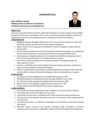 CURRICULUM VITAE
RAZI AHMAD ANSARI
MOBILE:00966-535809175/545056458
E-MAILID:matrixsuresuccess@gmail.com
OBJECTIVE:
Aim to be associated with the esteemed organization that gives me scope to update my knowledge
and skills with the latest technologies and be a part of vibrant and dynamic industry wherein my
qualification experience and marketing acumen, will bring out the best of my abilities.
CAREERPRECIS:
 10 years’ India plus 13years’ Middle East cross-cultureand rich experience in sales and
marketing, business development and relationship management
 Adept in market forecasting, quick toidentify & formulate strategies to exploit business
opportunities.
 An out-of-the-boxthinker with a flair for charting out marketing strategies and contributing
towards enhancing business volumes & growth and achieving profitability norms.
 A keen planner, strategist implementer with demonstrated abilities in designing tactical
sales and marketing activities to accelerate the business growth.
 Proficiency incapacity building and coaching of managers for bringing change and
improving work culture.
 Possesses creditability & personal integrity that leaves lasting impressions withdecision
makers motivate employees and generate loyalty.
 Effectivecommunicator& team leader combined withflexible and detail oriented attitude
with the ability to interact effectively withpeople of diverse nationalities across globe.
SCHOLASTICS:
 P.G. Diploma in Export Management from NIEM,Chennai India in 2001.
 MBA (Marketing) from California University through TASMAC, Pune in 1993.
 P.G. Diploma in Hydro geology from Aligarh Muslim University in 1988.
 Master of Science (Geology)from Aligarh Muslim University in 1987.
 IT skills: Well versed with MS-OFFICE and Internet Applications.
ACHIEVEMENTS:
 Successfully devised and implemented some strategies to increase business entailing:
 Formulated the annual area budget and 5 year plan.
 Devised the business plan, coordinated with overall corporate strategy and objectives.
 Oversaw the use of materials and human resources in accordance with company policies
and objectives.
 Communicated status of competitive marketplace & provided into annual plans strategic
discussions.
 Mentored human resources and partners including hiring, termination, succession
planning, salary and expense management, objective definition & agreement management.
 