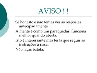 AVISO ! !
Sê honesto e não tentes ver as respostas
   antecipadamente
A mente é como um paraquedas, funciona
   melhor quando aberta.
Isto é interessante mas terás que seguir as
   instruções à risca.
Não faças batota.
 
