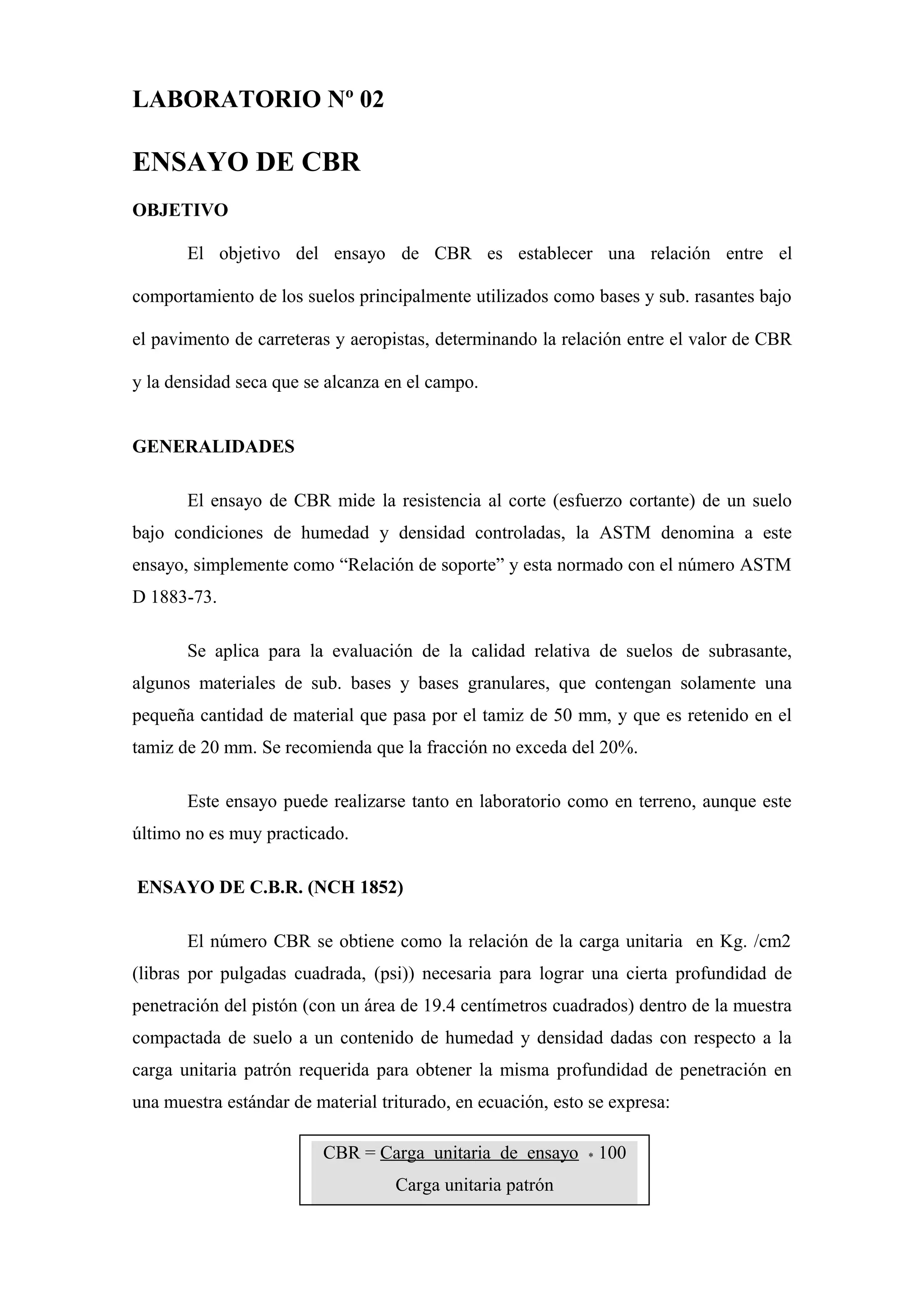 LABORATORIO Nº 02
ENSAYO DE CBR
OBJETIVO
El objetivo del ensayo de CBR es establecer una relación entre el
comportamiento de los suelos principalmente utilizados como bases y sub. rasantes bajo
el pavimento de carreteras y aeropistas, determinando la relación entre el valor de CBR
y la densidad seca que se alcanza en el campo.
GENERALIDADES
El ensayo de CBR mide la resistencia al corte (esfuerzo cortante) de un suelo
bajo condiciones de humedad y densidad controladas, la ASTM denomina a este
ensayo, simplemente como “Relación de soporte” y esta normado con el número ASTM
D 1883-73.
Se aplica para la evaluación de la calidad relativa de suelos de subrasante,
algunos materiales de sub. bases y bases granulares, que contengan solamente una
pequeña cantidad de material que pasa por el tamiz de 50 mm, y que es retenido en el
tamiz de 20 mm. Se recomienda que la fracción no exceda del 20%.
Este ensayo puede realizarse tanto en laboratorio como en terreno, aunque este
último no es muy practicado.
ENSAYO DE C.B.R. (NCH 1852)
El número CBR se obtiene como la relación de la carga unitaria en Kg. /cm2
(libras por pulgadas cuadrada, (psi)) necesaria para lograr una cierta profundidad de
penetración del pistón (con un área de 19.4 centímetros cuadrados) dentro de la muestra
compactada de suelo a un contenido de humedad y densidad dadas con respecto a la
carga unitaria patrón requerida para obtener la misma profundidad de penetración en
una muestra estándar de material triturado, en ecuación, esto se expresa:
CBR = Carga unitaria de ensayo * 100
Carga unitaria patrón
CBR = Carga unitaria de ensayo * 100
Carga unitaria patrón
 