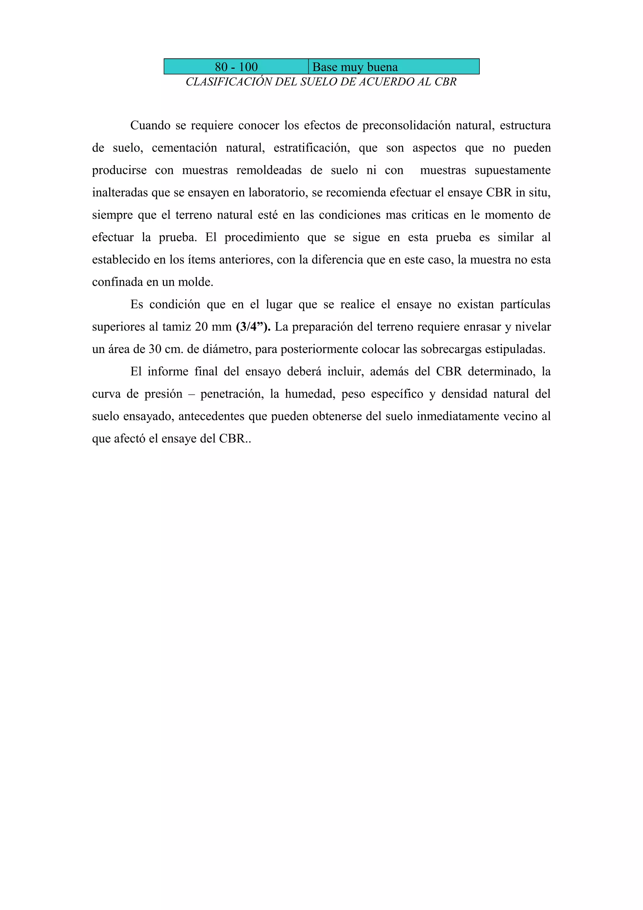 80 - 100 Base muy buena
CLASIFICACIÓN DEL SUELO DE ACUERDO AL CBR
Cuando se requiere conocer los efectos de preconsolidación natural, estructura
de suelo, cementación natural, estratificación, que son aspectos que no pueden
producirse con muestras remoldeadas de suelo ni con muestras supuestamente
inalteradas que se ensayen en laboratorio, se recomienda efectuar el ensaye CBR in situ,
siempre que el terreno natural esté en las condiciones mas criticas en le momento de
efectuar la prueba. El procedimiento que se sigue en esta prueba es similar al
establecido en los ítems anteriores, con la diferencia que en este caso, la muestra no esta
confinada en un molde.
Es condición que en el lugar que se realice el ensaye no existan partículas
superiores al tamiz 20 mm (3/4”). La preparación del terreno requiere enrasar y nivelar
un área de 30 cm. de diámetro, para posteriormente colocar las sobrecargas estipuladas.
El informe final del ensayo deberá incluir, además del CBR determinado, la
curva de presión – penetración, la humedad, peso específico y densidad natural del
suelo ensayado, antecedentes que pueden obtenerse del suelo inmediatamente vecino al
que afectó el ensaye del CBR..
 