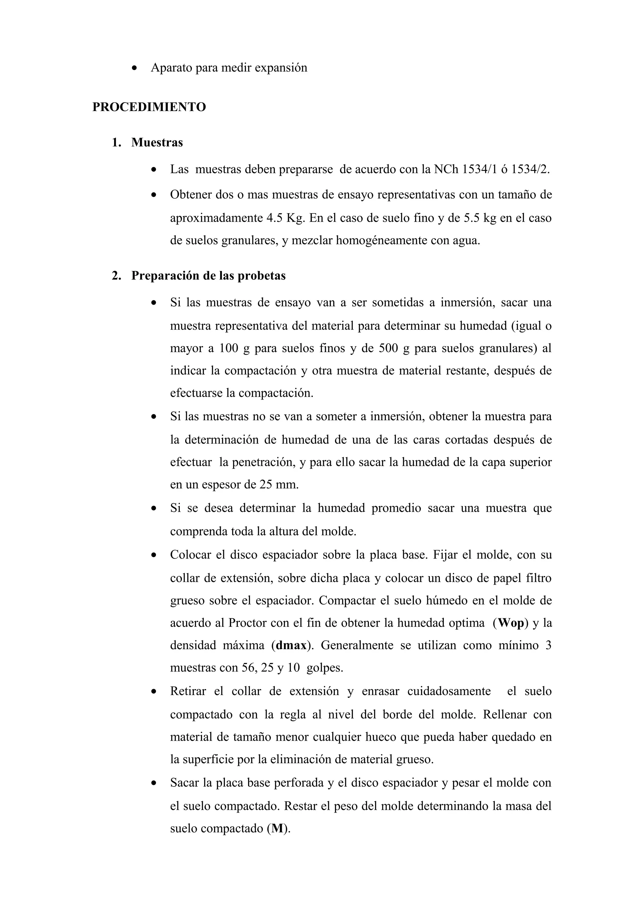 • Aparato para medir expansión
PROCEDIMIENTO
1. Muestras
• Las muestras deben prepararse de acuerdo con la NCh 1534/1 ó 1534/2.
• Obtener dos o mas muestras de ensayo representativas con un tamaño de
aproximadamente 4.5 Kg. En el caso de suelo fino y de 5.5 kg en el caso
de suelos granulares, y mezclar homogéneamente con agua.
2. Preparación de las probetas
• Si las muestras de ensayo van a ser sometidas a inmersión, sacar una
muestra representativa del material para determinar su humedad (igual o
mayor a 100 g para suelos finos y de 500 g para suelos granulares) al
indicar la compactación y otra muestra de material restante, después de
efectuarse la compactación.
• Si las muestras no se van a someter a inmersión, obtener la muestra para
la determinación de humedad de una de las caras cortadas después de
efectuar la penetración, y para ello sacar la humedad de la capa superior
en un espesor de 25 mm.
• Si se desea determinar la humedad promedio sacar una muestra que
comprenda toda la altura del molde.
• Colocar el disco espaciador sobre la placa base. Fijar el molde, con su
collar de extensión, sobre dicha placa y colocar un disco de papel filtro
grueso sobre el espaciador. Compactar el suelo húmedo en el molde de
acuerdo al Proctor con el fin de obtener la humedad optima (Wop) y la
densidad máxima (dmax). Generalmente se utilizan como mínimo 3
muestras con 56, 25 y 10 golpes.
• Retirar el collar de extensión y enrasar cuidadosamente el suelo
compactado con la regla al nivel del borde del molde. Rellenar con
material de tamaño menor cualquier hueco que pueda haber quedado en
la superficie por la eliminación de material grueso.
• Sacar la placa base perforada y el disco espaciador y pesar el molde con
el suelo compactado. Restar el peso del molde determinando la masa del
suelo compactado (M).
 