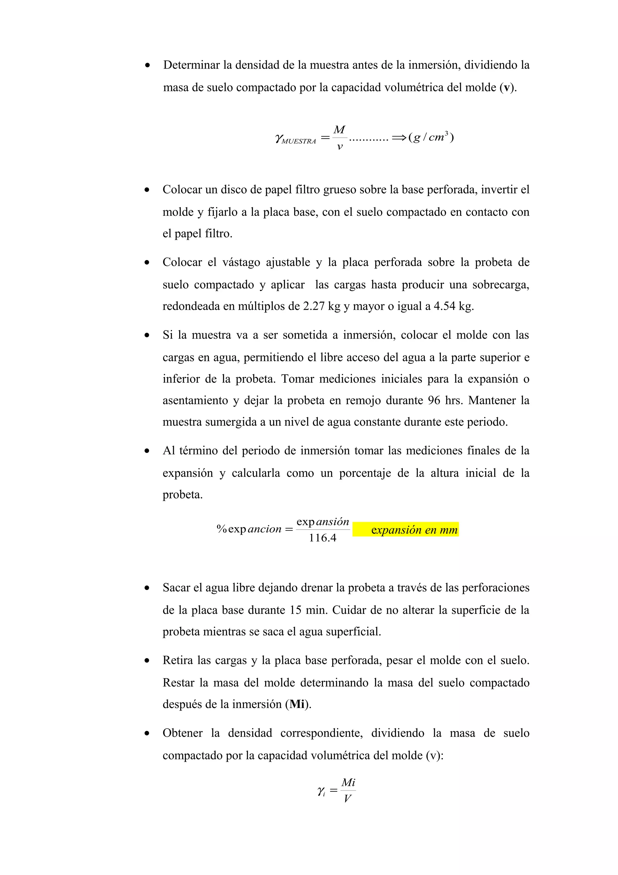 • Determinar la densidad de la muestra antes de la inmersión, dividiendo la
masa de suelo compactado por la capacidad volumétrica del molde (v).
)/(............ 3
cmg
v
M
MUESTRA ⇒=γ
• Colocar un disco de papel filtro grueso sobre la base perforada, invertir el
molde y fijarlo a la placa base, con el suelo compactado en contacto con
el papel filtro.
• Colocar el vástago ajustable y la placa perforada sobre la probeta de
suelo compactado y aplicar las cargas hasta producir una sobrecarga,
redondeada en múltiplos de 2.27 kg y mayor o igual a 4.54 kg.
• Si la muestra va a ser sometida a inmersión, colocar el molde con las
cargas en agua, permitiendo el libre acceso del agua a la parte superior e
inferior de la probeta. Tomar mediciones iniciales para la expansión o
asentamiento y dejar la probeta en remojo durante 96 hrs. Mantener la
muestra sumergida a un nivel de agua constante durante este periodo.
• Al término del periodo de inmersión tomar las mediciones finales de la
expansión y calcularla como un porcentaje de la altura inicial de la
probeta.
4.116
exp
exp%
ansión
ancion = expansión en mm
• Sacar el agua libre dejando drenar la probeta a través de las perforaciones
de la placa base durante 15 min. Cuidar de no alterar la superficie de la
probeta mientras se saca el agua superficial.
• Retira las cargas y la placa base perforada, pesar el molde con el suelo.
Restar la masa del molde determinando la masa del suelo compactado
después de la inmersión (Mi).
• Obtener la densidad correspondiente, dividiendo la masa de suelo
compactado por la capacidad volumétrica del molde (v):
V
Mi
i =γ
 