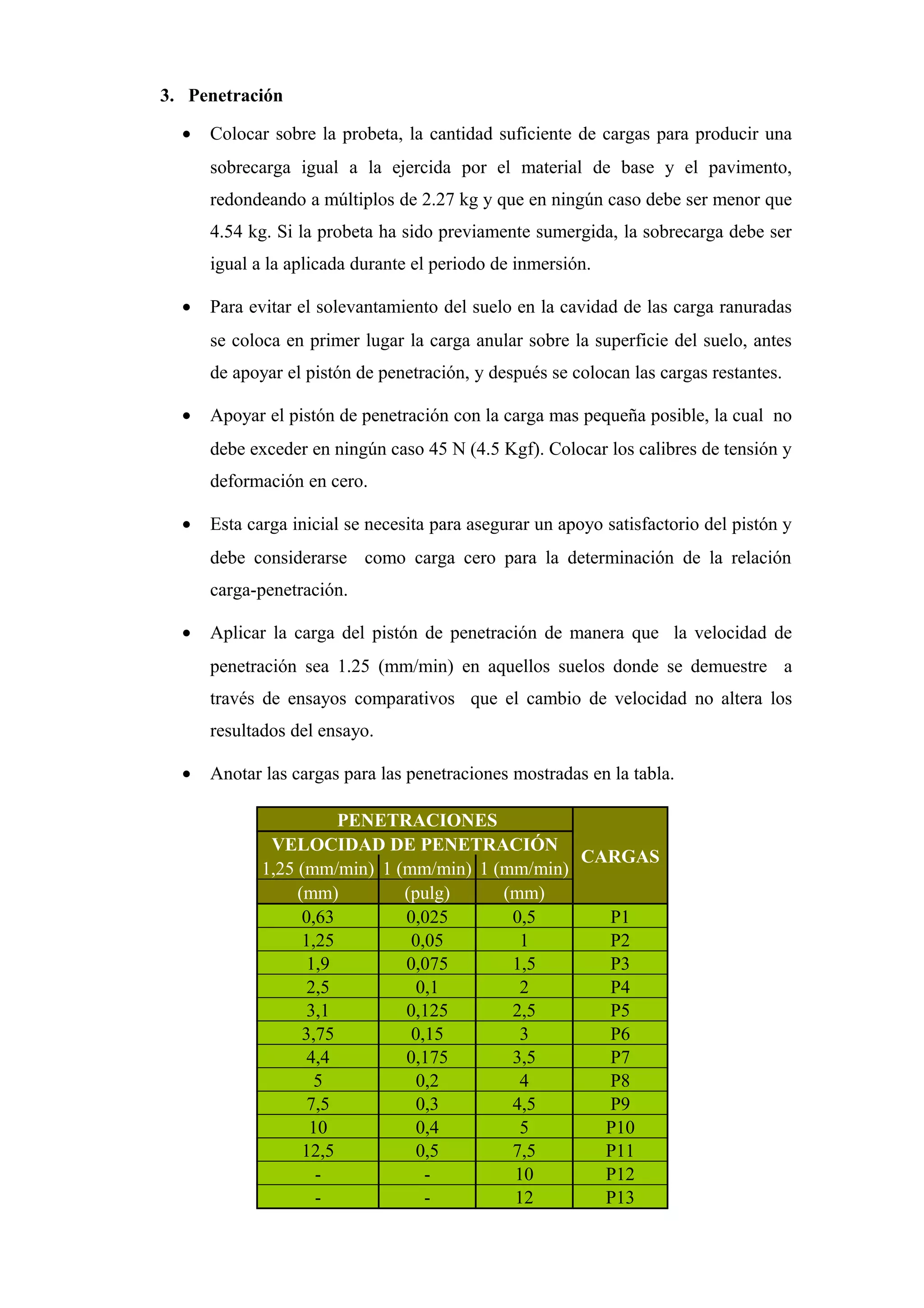 3. Penetración
• Colocar sobre la probeta, la cantidad suficiente de cargas para producir una
sobrecarga igual a la ejercida por el material de base y el pavimento,
redondeando a múltiplos de 2.27 kg y que en ningún caso debe ser menor que
4.54 kg. Si la probeta ha sido previamente sumergida, la sobrecarga debe ser
igual a la aplicada durante el periodo de inmersión.
• Para evitar el solevantamiento del suelo en la cavidad de las carga ranuradas
se coloca en primer lugar la carga anular sobre la superficie del suelo, antes
de apoyar el pistón de penetración, y después se colocan las cargas restantes.
• Apoyar el pistón de penetración con la carga mas pequeña posible, la cual no
debe exceder en ningún caso 45 N (4.5 Kgf). Colocar los calibres de tensión y
deformación en cero.
• Esta carga inicial se necesita para asegurar un apoyo satisfactorio del pistón y
debe considerarse como carga cero para la determinación de la relación
carga-penetración.
• Aplicar la carga del pistón de penetración de manera que la velocidad de
penetración sea 1.25 (mm/min) en aquellos suelos donde se demuestre a
través de ensayos comparativos que el cambio de velocidad no altera los
resultados del ensayo.
• Anotar las cargas para las penetraciones mostradas en la tabla.
PENETRACIONES
CARGAS
VELOCIDAD DE PENETRACIÓN
1,25 (mm/min) 1 (mm/min) 1 (mm/min)
(mm) (pulg) (mm)
0,63 0,025 0,5 P1
1,25 0,05 1 P2
1,9 0,075 1,5 P3
2,5 0,1 2 P4
3,1 0,125 2,5 P5
3,75 0,15 3 P6
4,4 0,175 3,5 P7
5 0,2 4 P8
7,5 0,3 4,5 P9
10 0,4 5 P10
12,5 0,5 7,5 P11
- - 10 P12
- - 12 P13
 
