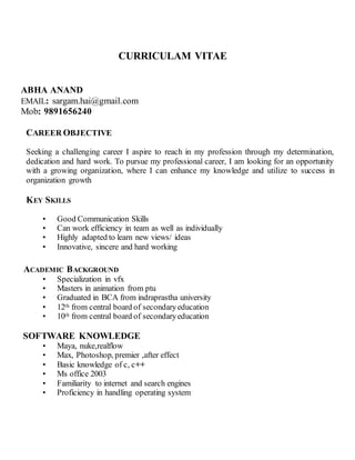 CURRICULAM VITAE
ABHA ANAND
EMAIL: sargam.hai@gmail.com
Mob: 9891656240
CAREER OBJECTIVE
Seeking a challenging career I aspire to reach in my profession through my determination,
dedication and hard work. To pursue my professional career, I am looking for an opportunity
with a growing organization, where I can enhance my knowledge and utilize to success in
organization growth
KEY SKILLS
• Good Communication Skills
• Can work efficiency in team as well as individually
• Highly adapted to learn new views/ ideas
• Innovative, sincere and hard working
ACADEMIC BACKGROUND
• Specialization in vfx
• Masters in animation from ptu
• Graduated in BCA from indraprastha university
• 12th from central board of secondaryeducation
• 10th from central board of secondaryeducation
SOFTWARE KNOWLEDGE
• Maya, nuke,realflow
• Max, Photoshop, premier ,after effect
• Basic knowledge of c, c++
• Ms office 2003
• Familiarity to internet and search engines
• Proficiency in handling operating system
 