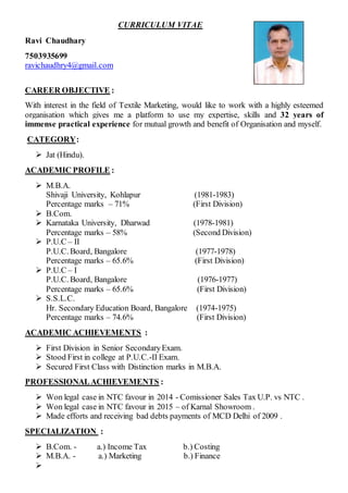 CURRICULUM VITAE
Ravi Chaudhary
7503935699
ravichaudhry4@gmail.com
CAREER OBJECTIVE :
With interest in the field of Textile Marketing, would like to work with a highly esteemed
organisation which gives me a platform to use my expertise, skills and 32 years of
immense practical experience for mutual growth and benefit of Organisation and myself.
CATEGORY:
 Jat (Hindu).
ACADEMIC PROFILE :
 M.B.A.
Shivaji University, Kohlapur (1981-1983)
Percentage marks – 71% (First Division)
 B.Com.
 Karnataka University, Dharwad (1978-1981)
Percentage marks – 58% (Second Division)
 P.U.C – II
P.U.C. Board, Bangalore (1977-1978)
Percentage marks – 65.6% (First Division)
 P.U.C – I
P.U.C. Board, Bangalore (1976-1977)
Percentage marks – 65.6% (First Division)
 S.S.L.C.
Hr. Secondary Education Board, Bangalore (1974-1975)
Percentage marks – 74.6% (First Division)
ACADEMIC ACHIEVEMENTS :
 First Division in Senior SecondaryExam.
 Stood First in college at P.U.C.-II Exam.
 Secured First Class with Distinction marks in M.B.A.
PROFESSIONALACHIEVEMENTS :
 Won legal case in NTC favour in 2014 - Comissioner Sales Tax U.P. vs NTC .
 Won legal case in NTC favour in 2015 – of Karnal Showroom .
 Made efforts and receiving bad debts payments of MCD Delhi of 2009 .
SPECIALIZATION :
 B.Com. - a.) Income Tax b.) Costing
 M.B.A. - a.) Marketing b.) Finance

 