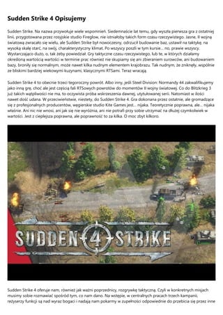 Sudden Strike 4 Opisujemy
Sudden Strike. Na nazwa przywołuje wiele wspomnień. Siedemnaście lat temu, gdy wyszła pierwsza gra z ostatniej
linii, przygotowana przez rosyjskie studio Fireglow, nie istniałoby takich form czasu rzeczywistego. Jasne, II wojną
światową zwracało się wielu, ale Sudden Strike był nowoczesny, odrzucił budowanie baz, ustawił na taktykę, na
wysoką skalę starć, na swój, charakterystyczny klimat. Po wszyscy poszli w tym kursie… no, prawie wszyscy.
Wystarczająco dużo, o, tak żeby powiedział. Gry taktyczne czasu rzeczywistego, lub te, w których działamy
określoną wartością wartości w terminie prac również nie skupiamy się ani zbieraniem surowców, ani budowaniem
bazy, broniły się normalnym, może nawet kilka nudnym elementem krajobrazu. Tak nudnym, że zniknęły, wspólnie
ze bliskimi bardziej wiekowymi kuzynami, klasycznymi RTSami. Teraz wracają.
Sudden Strike 4 to obecnie trzeci tegoroczny powrót. Albo inny, jeśli Steel Division: Normandy 44 zakwalifikujemy
jako inną grę, choć ale jest częścią fali RTSowych powrotów do momentów II wojny światowej. Co do Blitzkrieg 3
już takich wątpliwości nie ma, to oczywista próba wskrzeszenia dawnej, utytułowanej serii. Natomiast w ilości
nawet dość udana. W przeciwieństwie, niestety, do Sudden Strike 4. Gra dokonana przez ostatnie, ale gromadzące
się z profesjonalnych producentów, węgierskie studio Kite Games jest… nijaka. Teoretycznie poprawna, ale… nijaka
właśnie. Ani nic nie wnosi, ani jak się nie wyróżnia, ani nie potrafi przy sobie utrzymać na dłużej czymkolwiek w
wartości. Jest z cieplejsza poprawna, ale poprawność to za kilka. O moc zbyt kilkoro.
Sudden Strike 4 oferuje nam, również jak ważni poprzednicy, rozgrywkę taktyczną. Czyli w konkretnych misjach
musimy sobie rozmawiać spośród tym, co nam dano. Na wstępie, w centralnych pracach trzech kampanii,
reżyserzy funkcji są nad wyraz bogaci i nadają nam pokarmy w zupełności odpowiednie do przebicia się przez inne
 