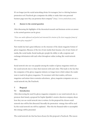 It’s no longer just the social networking choice for teenagers, but is a thriving business
promotion tool. Facebook give companies the ability to make their own personal
business page were they can promote their company” (http://www.articlesbase.com).

6        Answer to the central question

After discussing the highlights of the theoretical research and literature-review an answer
to the central question can be given:

“Have new media influenced and pushed and reinvented the structure of the classic magazine format of
the women glossy magazine?”


New media has had a great influence on the structure of the classic magazine format of
glossy magazines. Because of the rise of new media there became a lot of new forms of
media, like social media. Social media give people the ability to talk, cooperate and
exchange information with each other throughout online tooling, like social network
sites.


Social network sites are very popular among the readers of glossy magazines witch use
the social network sites to share their interests with each other. This leads to the fact that
the companies of the glossy magazine industry no longer know which subject the reader
want to read in the glossy-magazines. To reconnect with their readers, sell more
magazines and attract there cosmetics-advertisers, glossy magazine companies can use a
social network site, like Facebook.


7        Proposal
7.1      Introduction
After discovering the need for glossy magazine companies to use social network site, to
promote their brand, a proposal for Sophie Spindler’s creative direction company about
how they can use social network sites is written. In this proposal the chosen social
network sites will be first discussed. Secondly the promotion- strategy that will be used
by this social network site will be explained. After this the financial-table to accomplish
this strategy will be presented.


The social network site that has been chosen for this proposal is Facebook. The reason
 