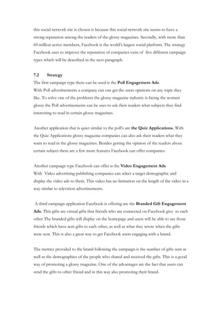 this social network site is chosen is because this social network site seems to have a
strong reputation among the readers of the glossy magazines. Secondly, with more than
60 million active members, Facebook is the world’s largest social platform. The strategy
Facebook uses to improve the reputation of companies exist of five different campaign
types which will be described in the next paragraph.


7.2     Strategy
The first campaign type there can be used is the Poll Engagement Ads.
With Poll advertisements a company can can get the users opinions on any topic they
like. To solve one of the problems the glossy magazine industry is facing the women
glossy the Poll advertisements can be uses to ask their readers what subjects they find
interesting to read in certain glossy magazines.


Another application that is quiet similar to the poll’s are the Quiz Applications. With
the Quiz Applications glossy magazine companies can also ask their readers what they
want to read in the glossy magazines. Besides getting the opinion of the readers about
certain subject there are a few more features Facebook can offer companies.


Another campaign type Facebook can offer is the Video Engagement Ads.
With Video advertising publishing companies can select a target demographic and
display the video ads to them. This video has no limitation on the length of the video in a
way similar to television advertisements.


A third campaign application Facebook is offering are the Branded Gift Engagement
Ads. This gifts are virtual gifts that friends who are connected on Facebook give to each
other The branded gifts will display on the homepage and users will be able to see those
friends which have sent gifts to each other, as well as what they wrote when the gifts
were sent. This is also a great way to get Facebook users engaging with a brand.


The metrics provided to the brand following the campaign is the number of gifts sent as
well as the demographics of the people who shared and received the gifts. This is a good
way of promoting a glossy magazine. One of the advantages are the fact that users can
send the gifts to other friend and in this way also promoting their brand.
 