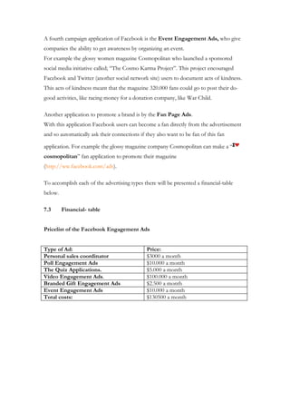 A fourth campaign application of Facebook is the Event Engagement Ads, who give
companies the ability to get awareness by organizing an event.
For example the glossy women magazine Cosmopolitan who launched a sponsored
social media initiative called; “The Cosmo Karma Project”. This project encouraged
Facebook and Twitter (another social network site) users to document acts of kindness.
This acts of kindness meant that the magazine 320.000 fans could go to post their do-
good activities, like racing money for a donation company, like War Child.

Another application to promote a brand is by the Fan Page Ads.
With this application Facebook users can become a fan directly from the advertisement
and so automatically ask their connections if they also want to be fan of this fan

application. For example the glossy magazine company Cosmopolitan can make a “
cosmopolitan” fan application to promote their magazine
(http://ww.facebook.com/ads).

To accomplish each of the advertising types there will be presented a financial-table
below.

7.3      Financial- table


Pricelist of the Facebook Engagement Ads


Type of Ad:                                   Price:
Personal sales coordinator                    $3000 a month
Poll Engagement Ads                           $10.000 a month
The Quiz Applications.                        $5.000 a month
Video Engagement Ads.                         $100.000 a month
Branded Gift Engagement Ads                   $2.500 a month
Event Engagement Ads                          $10.000 a month
Total costs:                                  $130500 a month
 