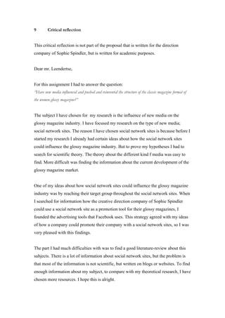 9       Critical reflection


This critical reflection is not part of the proposal that is written for the direction
company of Sophie Spindler, but is written for academic purposes.


Dear mr. Leendertse,


For this assignment I had to answer the question:
“Have new media influenced and pushed and reinvented the structure of the classic magazine format of
the women glossy magazine?”


The subject I have chosen for my research is the influence of new media on the
glossy magazine industry. I have focused my research on the type of new media;
social network sites. The reason I have chosen social network sites is because before I
started my research I already had certain ideas about how the social network sites
could influence the glossy magazine industry. But to prove my hypotheses I had to
search for scientific theory. The theory about the different kind f media was easy to
find. More difficult was finding the information about the current development of the
glossy magazine market.


One of my ideas about how social network sites could influence the glossy magazine
industry was by reaching their target group throughout the social network sites. When
I searched for information how the creative direction company of Sophie Spindler
could use a social network site as a promotion tool for their glossy magazines, I
founded the advertising tools that Facebook uses. This strategy agreed with my ideas
of how a company could promote their company with a social network sites, so I was
very pleased with this findings.


The part I had much difficulties with was to find a good literature-review about this
subjects. There is a lot of information about social network sites, but the problem is
that most of the information is not scientific, but written on blogs or websites. To find
enough information about my subject, to compare with my theoretical research, I have
chosen more resources. I hope this is alright.
 