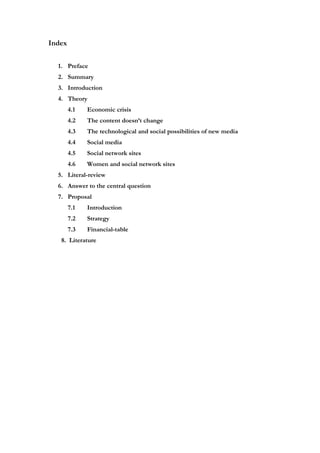 Index


  1. Preface
  2. Summary
  3. Introduction
  4. Theory
        4.1   Economic crisis
        4.2   The content doesn’t change
        4.3   The technological and social possibilities of new media
        4.4   Social media
        4.5   Social network sites
        4.6   Women and social network sites
  5. Literal-review
  6. Answer to the central question
  7. Proposal
        7.1   Introduction
        7.2   Strategy
        7.3   Financial-table
   8. Literature
 