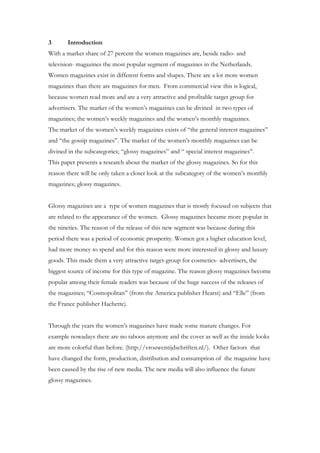 3      Introduction
With a market share of 27 percent the women magazines are, beside radio- and
television- magazines the most popular segment of magazines in the Netherlands.
Women magazines exist in different forms and shapes. There are a lot more women
magazines than there are magazines for men. From commercial view this is logical,
because women read more and are a very attractive and profitable target group for
advertisers. The market of the women’s magazines can be divined in two types of
magazines; the women’s weekly magazines and the women’s monthly magazines.
The market of the women’s weekly magazines exists of “the general interest magazines”
and “the gossip magazines”. The market of the women’s monthly magazines can be
divined in the subcategories; “glossy magazines” and “ special interest magazines”.
This paper presents a research about the market of the glossy magazines. So for this
reason there will be only taken a closer look at the subcategory of the women’s monthly
magazines; glossy magazines.


Glossy magazines are a type of women magazines that is mostly focused on subjects that
are related to the appearance of the women. Glossy magazines became more popular in
the nineties. The reason of the release of this new segment was because during this
period there was a period of economic prosperity. Women got a higher education level,
had more money to spend and for this reason were more interested in glossy and luxury
goods. This made them a very attractive target-group for cosmetics- advertisers, the
biggest source of income for this type of magazine. The reason glossy magazines become
popular among their female readers was because of the huge success of the releases of
the magazines; “Cosmopolitan” (from the America publisher Hearst) and “Elle” (from
the France publisher Hachette).


Through the years the women’s magazines have made some mature changes. For
example nowadays there are no taboos anymore and the cover as well as the inside looks
are more colorful than before. (http://vrouwentijdschriften.nl/). Other factors that
have changed the form, production, distribution and consumption of the magazine have
been caused by the rise of new media. The new media will also influence the future
glossy magazines.
 