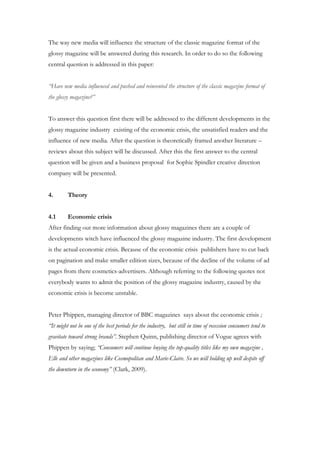 The way new media will influence the structure of the classic magazine format of the
glossy magazine will be answered during this research. In order to do so the following
central question is addressed in this paper:


“Have new media influenced and pushed and reinvented the structure of the classic magazine format of
the glossy magazine?”


To answer this question first there will be addressed to the different developments in the
glossy magazine industry existing of the economic crisis, the unsatisfied readers and the
influence of new media. After the question is theoretically framed another literature –
reviews about this subject will be discussed. After this the first answer to the central
question will be given and a business proposal for Sophie Spindler creative direction
company will be presented.


4.       Theory


4.1      Economic crisis
After finding out more information about glossy magazines there are a couple of
developments witch have influenced the glossy magazine industry. The first development
is the actual economic crisis. Because of the economic crisis publishers have to cut back
on pagination and make smaller edition sizes, because of the decline of the volume of ad
pages from there cosmetics-advertisers. Although referring to the following quotes not
everybody wants to admit the position of the glossy magazine industry, caused by the
economic crisis is become unstable.


Peter Phippen, managing director of BBC magazines says about the economic crisis ;
“It might not be one of the best periods for the industry, but still in time of recession consumers tend to
gravitate toward strong brands”. Stephen Quinn, publishing director of Vogue agrees with
Phippen by saying; “Consumers will continue buying the top-quality titles like my own magazine ,
Elle and other magazines like Cosmopolitan and Marie-Claire. So we will holding up well despite off
the downturn in the economy” (Clark, 2009).
 