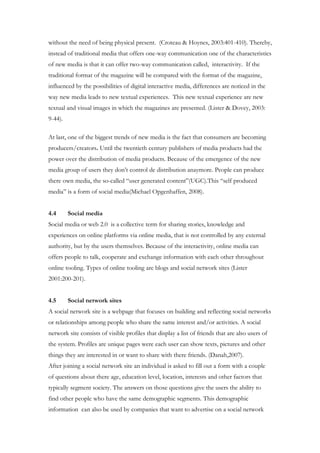 without the need of being physical present. (Croteau & Hoynes, 2003:401-410). Thereby,
instead of traditional media that offers one-way communication one of the characteristics
of new media is that it can offer two-way communication called, interactivity. If the
traditional format of the magazine will be compared with the format of the magazine,
influenced by the possibilities of digital interactive media, differences are noticed in the
way new media leads to new textual experiences. This new textual experience are new
textual and visual images in which the magazines are presented. (Lister & Dovey, 2003:
9-44).

At last, one of the biggest trends of new media is the fact that consumers are becoming
producers/creators. Until the twentieth century publishers of media products had the
power over the distribution of media products. Because of the emergence of the new
media group of users they don’t control de distribution anaymore. People can produce
there own media, the so-called “user generated content”(UGC).This “self produced
media” is a form of social media(Michael Opgenhaffen, 2008).


4.4      Social media
Social media or web 2.0 is a collective term for sharing stories, knowledge and
experiences on online platforms via online media, that is not controlled by any external
authority, but by the users themselves. Because of the interactivity, online media can
offers people to talk, cooperate and exchange information with each other throughout
online tooling. Types of online tooling are blogs and social network sites (Lister
2001:200-201).


4.5      Social network sites
A social network site is a webpage that focuses on building and reflecting social networks
or relationships among people who share the same interest and/or activities. A social
network site consists of visible profiles that display a list of friends that are also users of
the system. Profiles are unique pages were each user can show texts, pictures and other
things they are interested in or want to share with there friends. (Danah,2007).
After joining a social network site an individual is asked to fill out a form with a couple
of questions about there age, education level, location, interests and other factors that
typically segment society. The answers on those questions give the users the ability to
find other people who have the same demographic segments. This demographic
information can also be used by companies that want to advertise on a social network
 