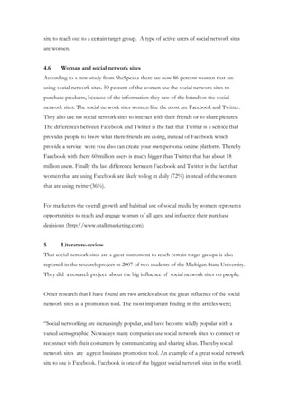 site to reach out to a certain target group. A type of active users of social network sites
are women.


4.6     Woman and social network sites
According to a new study from SheSpeaks there are now 86 percent women that are
using social network sites. 50 percent of the women use the social network sites to
purchase products, because of the information they saw of the brand on the social
network sites. The social network sites women like the most are Facebook and Twitter.
They also use tot social network sites to interact with their friends or to share pictures.
The differences between Facebook and Twitter is the fact that Twitter is a service that
provides people to know what there friends are doing, instead of Facebook which
provide a service were you also can create your own personal online platform. Thereby
Facebook with there 60 million users is much bigger than Twitter that has about 18
million users. Finally the last difference between Facebook and Twitter is the fact that
women that are using Facebook are likely to log in daily (72%) in stead of the women
that are using twitter(36%).


For marketers the overall growth and habitual use of social media by women represents
opportunities to reach and engage women of all ages, and influence their purchase
decisions (http://www.utalkmarketing.com).


5       Literature-review
That social network sites are a great instrument to reach certain target groups is also
reported in the research project in 2007 of two students of the Michigan State University.
They did a research project about the big influence of social network sites on people.


Other research that I have found are two articles about the great influence of the social
network sites as a promotion tool. The most important finding in this articles were;


“Social networking are increasingly popular, and have become wildly popular with a
varied demographic. Nowadays many companies use social network sites to connect or
reconnect with their costumers by communicating and sharing ideas. Thereby social
network sites are a great business promotion tool. An example of a great social network
site to use is Facebook. Facebook is one of the biggest social network sites in the world.
 