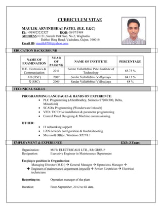 CURRICULUM VITAE
MAULIK ARVINDBHAI PATEL (B.E. E&C)
Ph: +919925252327 DOB: 08/07/1989
ADDRESS: C/21, Suresh Park Soc. No.2, Waghodia
Dabhoi Ring Road, Vadodara, Gujrat. 390019.
Email ID: maulik8789@yahoo.com
EDUCATION BACKGROUND
NAME OF
EXAMINATION
YEAR
OF
PASSING
NAME OF INSTITUTE PERCENTAGE
B.E. Electronics &
Communication
2011
Sardar Vallabhbhai Patel Institute of
Technology
65.73 %
XII (HSC) 2007 Sardar Vallabhbhai Vidhyalaya 84.13 %
X (SSC) 2005 Sardar Vallabhbhai Vidhyalaya 88 %
TECHNICAL SKILLS
PROGRAMMING LANGUAGES & HANDS ON EXPERIENCE:
• PLC Programming (AllenBradley, Siemens S7200/300, Delta,
Mitsubishi)
• SCADA Programming (Wonderware Intouch)
• VFD / DC Drive installation & parameter programming
• Control Panel Designing & Machine commissioning.
OTHER:
• IT networking support
• LAN network configuration & troubleshooting
• Microsoft Office, Windows XP/7/8.1
EMPLOYMENT & EXPERIENCE EXP: 3 Years
Organization: MEW ELECTRICALS LTD., RR GROUP
Designation: Executive Engineer in Maintenance Department
Employee position in Organization:
Managing Director (M.D.)  General Manager  Operations Manager 
 Engineer of maintenance department (myself)  Senior Electrician  Electrical
technicians
Reporting to: Operation manager of the plant
Duration: From September, 2012 to till date.
 