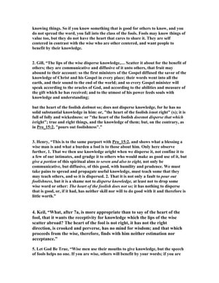 knowing things. So if you know something that is good for others to know, and you 
do not spread the word, you fall into the class of the fools. Fools may know things of 
value too, but they do not have the heart that cares to share it. They are self 
centered in contrast with the wise who are other centered, and want people to 
benefit by their knowledge. 
2. Gill, “The lips of the wise disperse knowledge,.... Scatter it about for the benefit of 
others; they are communicative and diffusive of it unto others, that fruit may 
abound to their account: so the first ministers of the Gospel diffused the savor of the 
knowledge of Christ and his Gospel in every place; their words went into all the 
earth, and their sound to the end of the world; and so every Gospel minister will 
speak according to the oracles of God, and according to the abilities and measure of 
the gift which he has received; and to the utmost of his power feeds souls with 
knowledge and understanding; 
but the heart of the foolish dothnot so; does not disperse knowledge, for he has no 
solid substantial knowledge in him: or, "the heart of the foolish isnot right" (x); it is 
full of folly and wickedness: or "the heart of the foolish doesnot disperse that which 
isright"; true and right things, and the knowledge of them; but, on the contrary, as 
in Pro_15:2, "pours out foolishness".” 
3. Henry, “This is to the same purport with Pro_15:2, and shows what a blessing a 
wise man is and what a burden a fool is to those about him. Only here observe 
further, 1. That we then use knowledge aright when we disperse it, not confine it to 
a few of our intimates, and grudge it to others who would make as good use of it, but 
give a portion of this spiritual alms to seven and also to eight, not only be 
communicative, but diffusive, of this good, with humility and prudence. We must 
take pains to spread and propagate useful knowledge, must teach some that they 
may teach others, and so it is dispersed. 2. That it is not only a fault to pour out 
foolishness, but it is a shame not to disperse knowledge, at least not to drop some 
wise word or other: The heart of the foolish does not so; it has nothing to disperse 
that is good, or, if it had, has neither skill nor will to do good with it and therefore is 
little worth.” 
4. Keil, “What, after 7a, is more appropriate than to say of the heart of the 
fool, that it wants the receptivity for knowledge which the lips of the wise 
scatter abroad? The heart of the fool is not right, it has not the right 
direction, is crooked and perverse, has no mind for wisdom; and that which 
proceeds from the wise, therefore, finds with him neither estimation nor 
acceptance.” 
5. Let God Be True, “Wise men use their mouths to give knowledge, but the speech 
of fools helps no one. If you are wise, others will benefit by your words; if you are 
 