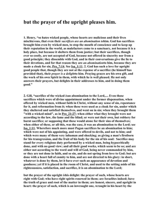 but the prayer of the upright pleases him. 
1. Henry, “so hates wicked people, whose hearts are malicious and their lives 
mischievous, that even their sacrifices are an abomination tohim. God has sacrifices 
brought him even by wicked men, to stop the mouth of conscience and to keep up 
their reputation in the world, as malefactors come to a sanctuary, not because it is a 
holy place, but because it shelters them from justice; but their sacrifices, though 
ever so costly, are not accepted of God, because not offered in sincerity nor from a 
good principle; they dissemble with God, and in their conversations give the lie to 
their devotions, and for that reason they are an abominationto him, because they are 
made a cloak for sin, Pro_7:14. See Isa_1:11. 2. God has such a love for upright 
good people that, though they are not at the expense of a sacrifice (he himself has 
provided that), their prayer is a delightto him. Praying graces are his own gift, and 
the work of his own Spirit in them, with which he is well pleased. He not only 
answers their prayers, but delights in their addresses to him, and in doing them 
good.” 
2. Gill, “sacrifice of the wicked isan abomination to the Lord,.... Even those 
sacrifices which were of divine appointment under the former dispensation, when 
offered by wicked men, without faith in Christ, without any sense of sin, repentance 
for it, and reformation from it; when these were used as a cloak for sin, under which 
they sheltered and satisfied themselves, and went on in sin; when they brought them 
"with a wicked mind", as in Pro_21:27; when either what they brought were not 
according to the law, the lame and the blind; or were not their own, but robbery for 
burnt sacrifice; or supposing that these would atone for their sins of themselves; 
when either of these, or all this, was the case, it was an abomination to the Lord; see 
Isa_1:11. Wherefore much more must Pagan sacrifices be an abomination to him; 
which were not of his appointing, and were offered to devils, and not to him; and 
which were many of them very inhuman and shocking; as giving a man's firstborn 
for his transgression, and the fruit of his body for the sin of his soul: Sacrifice may 
stand for every religious duty performed by a wicked man, being hypocritically 
done, and with no good view; and all their good works, which seem to be so; and are 
either not according to the word and will of God, being never commanded by him, 
or they are not done in faith, and so sin, and do not spring from love to God; but are 
done with a heart full of enmity to him, and are not directed to his glory: in short, 
whatever is done by them, let it have ever such an appearance of devotion and 
goodness; yet if it is placed in the room of Christ, and used to the setting aside of his 
righteousness, satisfaction, and sacrifice, it is an abomination to the Lord; 
but the prayer of the upright ishis delight: the prayer of such, whose hearts are 
right with God; who have right spirits renewed in them; are Israelites indeed; have 
the truth of grace and root of the matter in them; are honest, sincere, and upright in 
heart: the prayer of such, which is an inwrought one, wrought in his heart by the 
 
