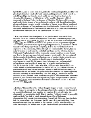 Spirit of God, and so comes from God, and is his own breathing in him, must be well 
pleasing to him; that which is fervent, earnest, and importunate, which cometh not 
out of feigned lips, but from the heart, and is put up with a true heart, in the 
sincerity of it; the prayer of faith, the cry of the humble; the prayer which is 
addressed to God as a Father, in the name of Christ the Mediator, which comes 
perfumed with the incense of his mediation, introduced with the celebration of the 
divine perfections, contains humble confessions of sin and unworthiness, ascribes all 
blessings to the grace of God, and expresses thankfulness for favors received, is very 
acceptable and delightful to God; though it is the prayer of a poor, mean, despicable 
creature in his own eyes, and in the eyes of others, Psa_102:17.” 
3. Keil, “the same is true of the prayer of the godless that is here said of their 
sacrifice, and of the sacrifice of the righteous that is here said of their prayer (vid., 
Pro_28:9, and cf. Psa_4:6with Psa_27:6), yet it is not by accident that here (line first 
= Pro_21:27) the sacrifice is ascribed to the godless and the prayer to the upright. 
The sacrifice, as a material and legally-required performance, is much more related 
to dead works than prayer freely completing itself in the word, the most direct 
expression of the personality, which, although not commanded by the law, because 
natural to men, as such is yet the soul of all sacrifices; and the Chokma, like the 
Psalms and Prophets, in view of the ceremonial service which had become formal 
and dead in the opus operatum, is to such a degree penetrated by the knowledge of 
the incongruity of the offering up of animals and of plants, with the object in view, 
that a proverb like “the sacrifice of the righteous is pleasing to God” never 
anywhere occurs; and if it did occur without being expressly and unavoidably 
referred to the legal sacrifice, it would have to be understood rather after 
Psa_51:18. than Ps. 51:20f., rather after 1Sa_15:22than after Psa_66:13-15. ,זֶבַח 
which, when it is distinguished from עוֹלָה , means (cf. Pro_7:14) the sacrifice only in 
part coming to the altar, for the most part applied to a sacrificial feast, is here the 
common name for the bloody, and, per synecdochen, generally the legally-appointed 
sacrifice, consisting in external offering. The לרצין , Lev_1:3, used in the Tôraof 
sacrifices, is here, as at Ps. 19:15, transferred to prayer. The fundamental idea of the 
proverb is, that sacrifices well-pleasing to God, prayers acceptable to God (that are 
heard, Pro_15:29), depend on the relations in which the heart and life of the man 
stand to God. Pro_15:9” 
4. Bridges, “The sacrifice of the wicked though it be part of God s own service, yet 
will he formed in his register in the catalogue of sins to be accounted for. Instead of 
an acceptable offering, it is an insulting provocation. It is not only vain, but 
abominable yea abomination itself. That is wanting, " without which it is impossible 
to please God ;" the lack of which stamped the sacrifice of Cain as an 
abomination. It is a work, that doth not now from a lively faith, and therefore hath 
in it the nature of sin. 
ot that prayer itself is a sin. ; It is -as Archbishop Usher 
expounds - a good duty, but spoiled in thy carriage. And far indeed would we be 
from discouraging the wicked from prayer. We would only press the awaking 
 