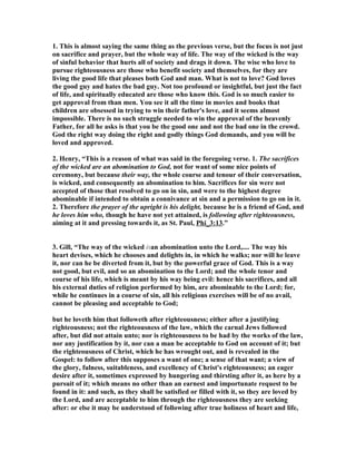 1. This is almost saying the same thing as the previous verse, but the focus is not just 
on sacrifice and prayer, but the whole way of life. The way of the wicked is the way 
of sinful behavior that hurts all of society and drags it down. The wise who love to 
pursue righteousness are those who benefit society and themselves, for they are 
living the good life that pleases both God and man. What is not to love? God loves 
the good guy and hates the bad guy. 
ot too profound or insightful, but just the fact 
of life, and spiritually educated are those who know this. God is so much easier to 
get approval from than men. You see it all the time in movies and books that 
children are obsessed in trying to win their father's love, and it seems almost 
impossible. There is no such struggle needed to win the approval of the heavenly 
Father, for all he asks is that you be the good one and not the bad one in the crowd. 
God the right way doing the right and godly things God demands, and you will be 
loved and approved. 
2. Henry, “This is a reason of what was said in the foregoing verse. 1. The sacrifices 
of the wicked are an abomination to God, not for want of some nice points of 
ceremony, but because their way, the whole course and tenour of their conversation, 
is wicked, and consequently an abomination to him. Sacrifices for sin were not 
accepted of those that resolved to go on in sin, and were to the highest degree 
abominable if intended to obtain a connivance at sin and a permission to go on in it. 
2. Therefore the prayer of the upright is his delight, because he is a friend of God, and 
he loves him who, though he have not yet attained, is following after righteousness, 
aiming at it and pressing towards it, as St. Paul, Phi_3:13.” 
3. Gill, “The way of the wicked isan abomination unto the Lord,.... The way his 
heart devises, which he chooses and delights in, in which he walks; nor will he leave 
it, nor can he be diverted from it, but by the powerful grace of God. This is a way 
not good, but evil, and so an abomination to the Lord; and the whole tenor and 
course of his life, which is meant by his way being evil: hence his sacrifices, and all 
his external duties of religion performed by him, are abominable to the Lord; for, 
while he continues in a course of sin, all his religious exercises will be of no avail, 
cannot be pleasing and acceptable to God; 
but he loveth him that followeth after righteousness; either after a justifying 
righteousness; not the righteousness of the law, which the carnal Jews followed 
after, but did not attain unto; nor is righteousness to be had by the works of the law, 
nor any justification by it, nor can a man be acceptable to God on account of it; but 
the righteousness of Christ, which he has wrought out, and is revealed in the 
Gospel: to follow after this supposes a want of one; a sense of that want; a view of 
the glory, fulness, suitableness, and excellency of Christ's righteousness; an eager 
desire after it, sometimes expressed by hungering and thirsting after it, as here by a 
pursuit of it; which means no other than an earnest and importunate request to be 
found in it: and such, as they shall be satisfied or filled with it, so they are loved by 
the Lord, and are acceptable to him through the righteousness they are seeking 
after: or else it may be understood of following after true holiness of heart and life, 
 