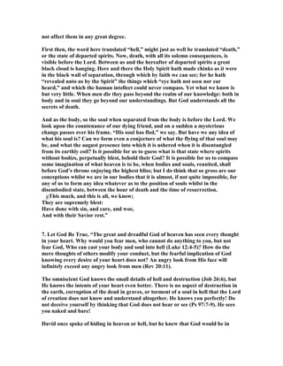 not affect them in any great degree. 
First then, the word here translated “hell,” might just as well be translated “death,” 
or the state of departed spirits. 
ow, death, with all its solemn consequences, is 
visible before the Lord. Between us and the hereafter of departed spirits a great 
black cloud is hanging. Here and there the Holy Spirit hath made chinks as it were 
in the black wall of separation, through which by faith we can see; for he hath 
“revealed unto us by the Spirit” the things which “eye hath not seen nor ear 
heard,” and which the human intellect could never compass. Yet what we know is 
but very little. When men die they pass beyond the realm of our knowledge: both in 
body and in soul they go beyond our understandings. But God understands all the 
secrets of death. 
And as the body, so the soul when separated from the body is before the Lord. We 
look upon the countenance of our dying friend, and on a sudden a mysterious 
change passes over his frame. “His soul has fled,” we say. But have we any idea of 
what his soul is? Can we form even a conjecture of what the flying of that soul may 
be, and what the august presence into which it is ushered when it is disentangled 
from its earthly coil? Is it possible for us to guess what is that state where spirits 
without bodies, perpetually blest, behold their God? It is possible for us to compass 
some imagination of what heaven is to be, when bodies and souls, reunited, shall 
before God’s throne enjoying the highest bliss; but I do think that so gross are our 
conceptions whilst we are in our bodies that it is almost, if not quite impossible, for 
any of us to form any idea whatever as to the position of souls whilst in the 
disembodied state, between the hour of death and the time of resurrection. 
ˇgThis much, and this is all, we know; 
They are supremely blest: 
Have done with sin, and care, and woe, 
And with their Savior rest.” 
7. Let God Be True, “The great and dreadful God of heaven has seen every thought 
in your heart. Why would you fear men, who cannot do anything to you, but not 
fear God, Who can cast your body and soul into hell (Luke 12:4-5)? How do the 
mere thoughts of others modify your conduct, but the fearful implication of God 
knowing every desire of your heart does not? An angry look from His face will 
infinitely exceed any angry look from men (Rev 20:11). 
The omniscient God knows the small details of hell and destruction (Job 26:6), but 
He knows the intents of your heart even better. There is no aspect of destruction in 
the earth, corruption of the dead in graves, or torment of a soul in hell that the Lord 
of creation does not know and understand altogether. He knows you perfectly! Do 
not deceive yourself by thinking that God does not hear or see (Ps 97:7-9). He sees 
you naked and bare! 
David once spoke of hiding in heaven or hell, but he knew that God would be in 
 