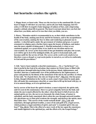 but heartache crushes the spirit. 
1. Happy heart, or heart ache. Those are the two keys to the emotional life. If your 
heart is happy it will show on your face, and in all your body language, but if it 
aches, it will show in negative body language of sadness of face, and a depressing 
negative attitude about life in general. The heart is not just about how you feel, but 
about how you think, and so it is true that what you think, you are. 
2. Henry, “Harmless mirth is recommended to us, as that which contributes to the 
health of the body, making men lively and fit for business, and to the acceptableness 
of the conversation, making the face to shine and rendering us pleasant one to 
another. A cheerful spirit, under the government of wisdom and grace, is a great 
ornament to religion, puts a further lustre upon the beauty of holiness, and makes 
men the more capable of doing good. 2. Hurtful melancholy is what we are 
cautioned against, as a great enemy to us, both in our devotion and in our 
conversation: By sorrow of the heart,when it has got dominion and plays the tyrant, 
as it will be apt to do it if be indulged awhile, the spirit is brokenand sunk, and 
becomes unfit for the service of God. The sorrow of the world works death.Let us 
therefore weep as though we wept not,in justice to ourselves, as well as in conformity 
to God and his providence.” 
3. Gill, “merry heart maketh a cheerful countenance,.... Or, a "joyful heart" (c); 
that is joyful in the God of its salvation; that rejoices in Christ Jesus; is filled with 
joy and peace through believing in him, in his person, blood, righteousness, and 
sacrifice; that has a comfortable view of his justification by his righteousness, of 
peace and pardon by his blood, of the atonement of his sins by his sacrifice; to whom 
he has said, "be of good cheer, thy sins are forgiven thee", Mat_9:2; who has peace 
in him, though tribulation in the world: as such a man's heart must be made glad, 
this will make his countenance cheerful, or cause him to lift up his head with joy; as 
it is in natural things, so it is in spiritual ones; 
but by sorrow of the heart the spirit is broken; a man is dejected, his spirits sink, 
and it is seen in his countenance: there is a great sympathy between the body and 
mind, the one is much affected by the other; when the heart is full of sorrow, the 
animal spirits are low, the nerves are loosened, the whole frame, of nature is 
enfeebled, and the body emaciated; this is often the case through outward troubles 
(d): physicians say (e) that grief weakens the strength, and destroys the spirits, more 
than labor does. "The sorrow of the world worketh death", 2Co_7:10; and 
sometimes, through spiritual troubles, a sense of sin and guilt of it, a legal sorrow, 
which produces a legal contrition of spirit; and such "a wounded spirit who can 
bear?" Pro_18:14. This is the effect of a mere work of the law upon the conscience; 
and stands opposed to the spiritual joy, and the effects of it, the Gospel brings.” 
 