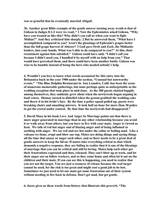 was so grateful that he eventually married Abigail. 
3b. Another great Bible example of the gentle answer turning away wrath is that of 
Gideon in Judges 8:1-2 were we read, “ 1 
ow the Ephraimites asked Gideon, "Why 
have you treated us like this? Why didn't you call us when you went to fight 
Midian?" And they criticized him sharply. 2 But he answered them, "What have I 
accomplished compared to you? Aren't the gleanings of Ephraim's grapes better 
than the full grape harvest of Abiezer? 3 God gave Oreb and Zeeb, the Midianite 
leaders, into your hands. What was I able to do compared to you?" At this, their 
resentment against him subsided.” Gideon could have said, “I didn't call you 
because I didn't need you. I handled it by myself with no help from you.” That 
would have provoked them, and there could have been another battle. Gideon was 
wise to be humble instead of being the hero who needed nobody's help. 
4. Wouldn’t you love to know what words accounted for this entry into the 
Britannica back in the year 1900 under the section, “Unusual but noteworthy 
events.” “The Blue Dolphin Restaurant in San Leandro, Calif. has been the scene 
of numerous memorable gatherings, but none perhaps quite as unforgettable as the 
wedding reception that took place in mid-June. As the 300 guests chatted happily 
among themselves, they suddenly grew silent when the newlyweds began arguing in 
loud voices. Dismay turned to disbelief when the groom grabbed the wedding cake 
and threw it in his bride’s face. By the time a police squad pulled up, guests were 
breaking chairs and smashing mirrors. It took half an hour for more than 30 police 
to get the crowd under control. By that time the newlyweds had disappeared.” 
5. David Mace in his book Love And Anger In Marriage points out that there is 
more anger generated in marriage than in any other relationship because you avoid 
it or walk away from others, but you have to live with your mate. Anger is viewed as 
heat. We talk of red hot anger and of blazing anger and of being inflamed or 
seething with anger. We see red and are hot under the collar or boiling mad. Like a 
volcano we fume, erupt and blow our top. Mates are doing things and saying things 
all the time that annoy or anger each other, and so there needs to be a great deal of 
gentle answers to keep the lid on. If mates take everything critical as that which 
demands a negative response, they are failing to realize that it is one of the blessings 
of marriage that you can be critical and still be loving. Mates help each other get 
their frustrations expressed and thus, released. They can't blow up at work, and let 
their anger out on fellow workers, and so they come home and often let it out on the 
children and their mate. If you can see this is happening, you need to realize that 
you are not the target. You are just a resource of release because the real target 
cannot be used, for the risk is too great and might cost a good job to be lost. 
Sometimes we just need to let our mate get some frustration out of their system 
without needing to fire back in defense. Don't get mad, but get gentle. 
6. Jacox gives us these words from history that illustrate this proverb. “The 
 