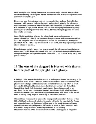 easily or might have simply disappeared becomes a major conflict. The wrathful 
man has stirred up strife beyond what it would have been. His quick anger increases 
conflicts wherever he goes. 
However, a man that gets angry slowly can calm feelings and end fights. Rather 
than react with haste or violence, he gently and patiently absorbs the offenses of 
aggressors and causes their fury to dissipate. It is impossible to fight with a pillow! 
If it takes two to fight, which it does; then the slow-to-anger person ends fights by 
calming the escalating emotions and attacks. His lack of anger appeases the strife 
that briefly appeared. 
Jesus Christ taught that offering the other cheek was a godly response to 
provocation (Matt 5:38-42). He condemned anger without a righteous cause (Matt 
5:21-26). The great ones in the kingdom of heaven are peacemakers, not fighters 
(Matt 5:9; Jas 3:17-18). They are the meek of the earth, and they rejoice to give in to 
others whenever possible. 
Hatred stirs up strife by anger; but love covers all the offenses and sins that occur 
among men (10:12; I Pet 4:8). Jesus Christ gave the ultimate example of being slow 
to anger during his outrageous trial and crucifixion (I Pet 2:19-23; Mark 15:5). Are 
you like him?” 
19 The way of the sluggard is blocked with thorns, 
but the path of the upright is a highway. 
1. Bridges, “The way of the slothful man is as an hedge of thorns; but the way of (he 
righteous is made plain.” “Another picture of the slothful man drawn to life ! He 
plants his own hedge, and then complains of its hindrance. Every effort to break 
through his difficulty, like afresh thorn-bush in his way, tears his flesh. He is 
brought to a stand. Indecision, delav, reluctance, sluggishness, paralyze his 
exertions. He not only exaggerates his real, but pictures to his mind imaginary, 
difficulties ; so that, after a feeble struggle of conscience, with much to do, but no 
heart to do any thing, he gives himself up to idleness or pleasure. 
This sloth is a ruinous evil in temporals. Young men ! remember, that one or two 
hills of difficulty, vigorously climbed in youth, will make the way plain for future 
and successful progress. But to put half the soul to the work; to drag to it as an 
unavoidable task ; to avoid present difficulties in order to find a smoother path, 
will make a hedge of thorns, harassing to the end of the journey. 
Much more ruinous is this evil in the Christian life. The sluggard in religion is 
 