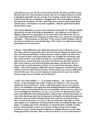 miserable never at ease. He knows his need of a change. He makes an effort to pray. 
But all withers for want of purpose of heart. His way is a hedge of thorns. Exertion 
is absolutely impossible. He sees no hope of overcoming, and lies down in despair. 
Child of God! Beware of yielding to a sluggish spirit. Soon will nothing remain but 
the dead form of religion ; the bare walls of the house, instead of the temple filled 
with the glory ; the heartless externals of godliness, while the spirit that breathed 
life into them is gone. 
After all the difficulties are more in the mind than in the path. For while the slothful 
sits down by the side of his hedge in despondency ; the righteous, in the habit of 
diligence, finds his way made plain. 14 An honest desire and effort make the way 
easy. Faith brings him to the strong for strength. Hope, love, and joy are conquering 
principles. " The mountains are threshed" by the energy of faith. Religion, with all 
its crosses, is found to be a practicable thing. 2 The victory over sloth opens a happy 
and prosperous way to heaven.” 
2. Henry, “those difficulties arise which men pretend to meet with in the way of 
their duty, and to be insuperable; they arise not from any thing in the nature of the 
duty, but from the slothfulness of those that have really no mind to it. Those that 
have no heart to their work pretend that their way is hedged up with thorns, and 
they cannot do their work at all (as if God were a hard Master, reaping where he 
had not sown), at least that their way is strewed with thorns, that they cannot do 
their work without a great deal of hardship and danger; and therefore they go 
about it with as much reluctance as if they were to go barefoot through a thorny 
hedge. 2. How these imaginary difficulties may be conquered. An honest desire and 
endeavor to do our duty will, by the grace of God, make it easy, and we shall find it 
strewed with roses: The way of the righteous is made plain;it is easy to be trodden 
and not rough, easy to be found, and not intricate.” 
3. Gill, “way of the slothful man isas an hedge of thorns,.... Or, "strewed with 
thorns", as the Septuagint and Arabic versions; the Targum is, "the ways of the 
slothful are briers and thorns.'' Either really being made so by his own conduct; 
who, by his slothfulness, has implicated and entangled himself in such difficulties, 
that he cannot extricate himself; his way is not passable, at least not very easily; it is 
as it were hedged up with thorns; see Hos_2:6; or in his own apprehensions; who 
raises such difficulties about doing business, which to him seem insurmountable; at 
least which discourage him from attempting it, it being like breaking through thorns 
and briers; hence he will not plough because of the cold, nor go abroad because 
there is a lion in the streets, Pro_20:4; or the way of his duty, especially of virtue 
and religion, is as troublesome and disagreeable to him as breaking through a thorn 
hedge, or treading upon briers and thorns; to attend the duties of public worship, 
prayer, and hearing the word, is very irksome to him; to be present at family 
worship, at prayer, and hearing the Scriptures or religious discourses read, is like 
sitting upon thorns unto him. This, as Aben Ezra observes, is to be understood of a 
 