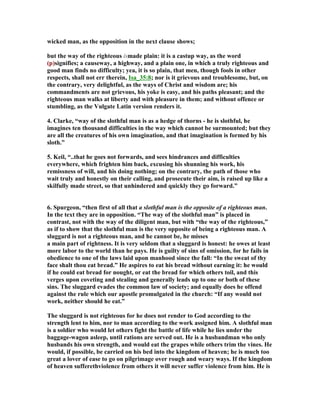 wicked man, as the opposition in the next clause shows; 
but the way of the righteous ismade plain: it is a castup way, as the word 
(p)signifies; a causeway, a highway, and a plain one, in which a truly righteous and 
good man finds no difficulty; yea, it is so plain, that men, though fools in other 
respects, shall not err therein, Isa_35:8; nor is it grievous and troublesome, but, on 
the contrary, very delightful, as the ways of Christ and wisdom are; his 
commandments are not grievous, his yoke is easy, and his paths pleasant; and the 
righteous man walks at liberty and with pleasure in them; and without offence or 
stumbling, as the Vulgate Latin version renders it. 
4. Clarke, “way of the slothful man is as a hedge of thorns - he is slothful, he 
imagines ten thousand difficulties in the way which cannot be surmounted; but they 
are all the creatures of his own imagination, and that imagination is formed by his 
sloth.” 
5. Keil, “..that he goes not forwards, and sees hindrances and difficulties 
everywhere, which frighten him back, excusing his shunning his work, his 
remissness of will, and his doing nothing; on the contrary, the path of those who 
wait truly and honestly on their calling, and prosecute their aim, is raised up like a 
skilfully made street, so that unhindered and quickly they go forward.” 
6. Spurgeon, “then first of all that a slothful man is the opposite of a righteous man. 
In the text they are in opposition. “The way of the slothful man” is placed in 
contrast, not with the way of the diligent man, but with “the way of the righteous,” 
as if to show that the slothful man is the very opposite of being a righteous man. A 
sluggard is not a righteous man, and he cannot be, he misses 
a main part of rightness. It is very seldom that a sluggard is honest: he owes at least 
more labor to the world than he pays. He is guilty of sins of omission, for he fails in 
obedience to one of the laws laid upon manhood since the fall: “In the sweat of thy 
face shalt thou eat bread.” He aspires to eat his bread without earning it: he would 
if he could eat bread for nought, or eat the bread for which others toil, and this 
verges upon coveting and stealing and generally leads up to one or both of these 
sins. The sluggard evades the common law of society; and equally does he offend 
against the rule which our apostle promulgated in the church: “If any would not 
work, neither should he eat.” 
The sluggard is not righteous for he does not render to God according to the 
strength lent to him, nor to man according to the work assigned him. A slothful man 
is a soldier who would let others fight the battle of life while he lies under the 
baggage-wagon asleep, until rations are served out. He is a husbandman who only 
husbands his own strength, and would eat the grapes while others trim the vines. He 
would, if possible, be carried on his bed into the kingdom of heaven; he is much too 
great a lover of ease to go on pilgrimage over rough and weary ways. If the kingdom 
of heaven sufferethviolence from others it will never suffer violence from him. He is 
 