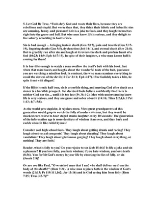 5. Let God Be True, “Fools defy God and waste their lives, because they are 
rebellious and stupid. But worse than that, they think their idiotic and imbecilic sins 
are amusing, funny, and pleasant! Life is a joke to fools, and they laugh themselves 
right into the grave and hell. But wise men know life is serious, and they delight to 
live soberly according to God's rules. 
Sin is bad enough ... bringing instant death (Gen 2:17), pain and trouble (Gen 3:17- 
19), lingering death (Gen 5:5), dysfunction (Job 14:1), and eternal death (Rev 21:8). 
But to greedily run after sin and laugh at it reveals the dark and profane heart of a 
fool (10:23; 14:9; Eph 4:17-19). In spite of their laughter, a wise man knows hell is 
coming for them! 
It is horrible enough to watch a man swallow the devil's bait with his hook; but 
when that man boasts and laughs about the wonderful taste of the bait, you know 
you are watching a mindless fool. In contrast, the wise man examines everything to 
avoid the devices of the devil (II Cor 2:11; Eph 4:27). If he foolishly takes a bite, he 
spits it out with disgust! 
If the Bible is only half true, sin is a terrible thing, and meeting God after death as a 
sinner is a horrible prospect. But deceived fools believe confidently that there is 
neither God nor sin ... until it is too late (Ps 36:1-2). Men with understanding know 
life is very serious, and they are grave and sober about it (14:16; Titus 2:2,4,6; I Pet 
1:13; 4:7; 5:8). 
As the world gets stupider, it rejoices more. Most great grandparents of this 
generation would gasp to watch the folly of modern sitcoms, but they would be 
shocked even worse to hear staged studio laughter every 10 seconds! The generation 
of the information age is more destitute of wisdom than ever, and they bark and 
cackle about it like rabid hyenas! 
Consider cool high school fools. They laugh about getting drunk and racing! They 
laugh about sexual conquests! They laugh about cheating! They laugh about 
vandalism! They laugh about gluttonous gorging! They laugh about everything, or 
nothing! They are fools! 
Reader, what is folly to you? Do you rejoice to sin (Job 15:16)? Is life a joke and sin 
a pleasure? If you love folly, you hate wisdom; if you hate wisdom, you love death 
(8:36). You forfeit God's mercy in your life by choosing the lies of folly, or sin 
(Jonah 2:8)! 
Or are you like Paul, "O wretched man that I am! who shall deliver me from the 
body of this death?" (Rom 7:24). A wise man rejoices both in the wisdom of God's 
words (21:15; Ps 119:111,162; Jer 15:16) and in God saving him from folly (Rom 
7:25; Titus 3:3-7)!” 
 