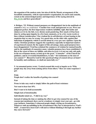 the organism of the modern state, but also of old the Mosaic arrangement of the 
Israelitish community, with its representative organization, its courts and councils, 
rested on the acknowledged justice and importance of the saying uttered in 
Pro_11:14, and here generalized.” 
4. Bridges, “22. Without counsel purposes are disappointed: but in the multitude of 
counselors they are established. “Consider how weak and ignorant we are. Were our 
judgment perfect, the first impressions would be infallibly right. But feeble and 
shaken as it is by the fall, every dictate needs pondering. How much evil has been 
done by acting upon impulse in a few hasty moments, or by a few warm words or 
lines without consideration ! Our wisdom lies in self-distrust, at least leaning to the 
suspicion that we may be wrong. Yet, guard also, on the other side, against that 
indecision of judgment, which is carried about by every per son s opinion. Upon the 
whole, Christian prudence suggests the expediency especially in important matters 
of experienced counsel. By the neglect of this advantage, many good purposes have 
been disappointed. 5 God has ordained the commerce of wisdom for mutual benefit, 
and by the multitude of counselors many valuable purposes have been established. 6 
But as the wisest of these are fallible, and often in error, is it not our only safe path, 
in the use of human means, to look up to the great " Counselor" of his Church for 
guidance, and in reverential thankfulness, to take " his testimonies as the men of 
our counsel ?" Blessed be God for this special privilege of counsel always at hand ! 
In humility and confidence, we shall not materially err.” 
5. An unnamed pastor wrote, “I asked around this week to inquire as to “Why 
people may shy away from seeking advice from others.” Here are some responses I 
got: 
Pride 
People don’t realize the benefits of getting wise counsel 
Fear 
Prone to take easy road or simply follow the path of least resistance 

ot want to hear last 10% 
Don’t want to be held accountable 
Simple lack of intentionality 
Individualist mind set…”I did it my way” 
Instead of taking the time or making the effort to get wise counsel for any of the 
reasons just mentioned, there can be a tendency to simply trust your gut…go with 
your instincts. Sometimes I witnessed people simply relying on circumstances. 
Whatever ends up unfolding in the circumstances they face is interpreted as “God’s 
Will”…it must have been God’s will and so without thinking it through any further 
they move forward.” 
 