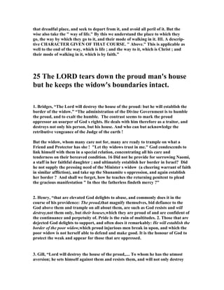that dreadful place, and seek to depart from it, and avoid all peril of it. But the 
wise also take the " way of life." By this we understand the place to which they 
go, the way by which they go to it, and their mode of walking in it. III. A descrip-tive 
CHARACTER GIVE
 OF THAT COURSE. " Above." This is applicable as 
well to the end of the way, which is life ; and the way to it, which is Christ ; and 
their mode of walking in it, which is by faith.” 
25 The LORD tears down the proud man's house 
but he keeps the widow's boundaries intact. 
1. Bridges, “The Lord will destroy the house of the proud: but he will establish the 
border of the widow.” “The administration of the Divine Government is to humble 
the proud, and to exalt the humble. The contrast seems to mark the proud 
oppressor an usurper of God s rights. He deals with him therefore as a traitor, and 
destroys not only his person, but his house. And who can but acknowledge the 
retributive vengeance of the Judge of the earth ! 
But the widow, whom many care not for, many are ready to trample on what a 
Friend and Protector has she ! "Let thy widows trust in me." God condescends to 
link himself with them in a special relation, concentrating all his care and 
tenderness on their bereaved condition. 16 Did not he provide for sorrowing 
aomi, 
a staff in her faithful daughter ; and ultimately establish her border in Israel? Did 
he not supply the pressing need of the Minister s widow (a cheering warrant of faith 
in similar affliction), and take up the Shunamite s oppression, and again establish 
her border ? And shall we forget, how he teaches the returning penitent to plead 
the gracious manifestation " In thee the fatherless findeth mercy ?" 
2. Henry, “that are elevated God delights to abase, and commonly does it in the 
course of his providence: The proud,that magnify themselves, bid defiance to the 
God above them and trample on all about them, are such as God resists and will 
destroy,not them only, but their houses,which they are proud of and are confident of 
the continuance and perpetuity of. Pride is the ruin of multitudes. 2. Those that are 
dejected God delights to support, and often does it remarkably: He will establish the 
border of the poor widow,which proud injurious men break in upon, and which the 
poor widow is not herself able to defend and make good. It is the honour of God to 
protect the weak and appear for those that are oppressed. 
3. Gill, “Lord will destroy the house of the proud,.... To whom he has the utmost 
aversion; he sets himself against them and resists them, and will not only destroy 
 
