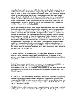 them, but their stately houses too, which their have fancied shall continue for ever; 
and also their families, their children and posterity; these shall be as stubble, and 
shall be burnt up in his wrath, and neither root nor branch left. Moreover, the man 
of sin, the son of perdition, may be more especially intended, that exalts himself 
above all that is called God, with all the sons of pride supported by him; his house, 
which is the house of the foolish and adulterous woman, the idolatrous church of 
Rome, shall be rooted up; the city of Rome, the seat of the beast itself, where his 
house or palace is, shall be destroyed, and all that belong unto him, even all they 
that have destroyed the earth, Rev_11:18; 
but he will establish the border of the widow; whose advocate, judge, and defender 
he is; when men, rich, proud, and oppressive, attempt to remove the landmark of 
the widow's border, and so lessen her land and enlarge their own, God will not 
suffer it to be done, but will establish it in its place; that is, such who are weak and 
helpless, as widows are, and cannot defend themselves and their property, he will 
protect them and secure it for them. So the church of Christ, during the reign of 
antichrist, being obliged to flee into the wilderness, looks like a widow deprived of 
her husband, and has but "little strength" to support and defend herself, as is said 
of the church of Philadelphia, Rev_3:8; yet the Lord will secure and preserve her, 
and firmly settle and establish her, yea, enlarge her borders, and make them of 
pleasant stones; spread the kingdom of Christ from sea to sea, and from the river to 
the ends of the earth. Frequent mention is made of the establishing of the church in 
the latter day, Psa_48:8, Isa_2:2. 
4. Barnes, “widow - , as elsewhere Deu_10:18; Psa_68:5, the widow, as the most 
extreme type of desolation, stands as the representative of a class safer in their 
poverty under the protection of the Lord, than the proud in the haughtiness of their 
strength.” 
5. Keil, “possession of land in Israel was secured by severe punishment inflicted in 
him who removed the “landmark” (Deu_19:14; Deu_27:17), and the 
Chokma(Pro_22:28; Pro_24:2) as well as the prophets (e.g., Hos_5:10) inculcate the 
inviolability of the borders of the possession, as the guardian of which Jahve here 
Himself appears. 
6. Let God Be True, “Pride brings the LORD's destruction, regardless of popularity 
and strength. Humility brings the LORD's blessing, regardless of disrespect and 
weakness. The LORD loves to rescue the helpless, and He loves to destroy those who 
take confidence in themselves and their own power (Deut 10:17-18; Job 40:9-14; Ps 
18:27; 146:9; Luke 1:51-53). 
The LORD hates pride. He cannot stand a man thinking he is something, when he is 
nothing. A man lies to himself with such thoughts (Gal 6:3). Anything a man is or 
 