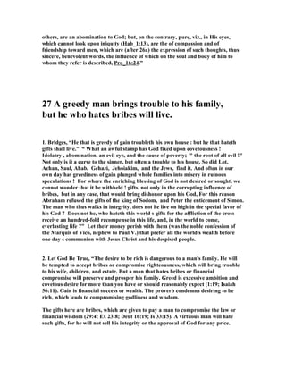 others, are an abomination to God; but, on the contrary, pure, viz., in His eyes, 
which cannot look upon iniquity (Hab_1:13), are the of compassion and of 
friendship toward men, which are (after 26a) the expression of such thoughts, thus 
sincere, benevolent words, the influence of which on the soul and body of him to 
whom they refer is described, Pro_16:24.” 
27 A greedy man brings trouble to his family, 
but he who hates bribes will live. 
1. Bridges, “He that is greedy of gain troubleth his own house : but he that hateth 
gifts shall live.” “ What an awful stamp has God fixed upon covetousness ! 
Idolatry , abomination, an evil eye, and the cause of poverty; " the root of all evil !" 

ot only is it a curse to the sinner, but often a trouble to his house. So did Lot, 
Achan, Saul, Ahab, Gehazi, Jehoiakim, and the Jews, find it. And often in our 
own day has greediness of gain plunged whole families into misery in ruinous 
speculations ! For where the enriching blessing of God is not desired or sought, we 
cannot wonder that it be withheld ! gifts, not only in the corrupting influence of 
bribes, but in any case, that would bring dishonor upon his God, For this reason 
Abraham refused the gifts of the king of Sodom, and Peter the enticement of Simon. 
The man who thus walks in integrity, does not he live on high in the special favor of 
his God ? Does not he, who hateth this world s gifts for the affliction of the cross 
receive an hundred-fold recompense in this life, and, in the world to come, 
everlasting life ?" Let their money perish with them (was the noble confession of 
the Marquis of Vico, nephew to Paul V.) that prefer all the world s wealth before 
one day s communion with Jesus Christ and his despised people. 
2. Let God Be True, “The desire to be rich is dangerous to a man's family. He will 
be tempted to accept bribes or compromise righteousness, which will bring trouble 
to his wife, children, and estate. But a man that hates bribes or financial 
compromise will preserve and prosper his family. Greed is excessive ambition and 
covetous desire for more than you have or should reasonably expect (1:19; Isaiah 
56:11). Gain is financial success or wealth. The proverb condemns desiring to be 
rich, which leads to compromising godliness and wisdom. 
The gifts here are bribes, which are given to pay a man to compromise the law or 
financial wisdom (29:4; Ex 23:8; Deut 16:19; Is 33:15). A virtuous man will hate 
such gifts, for he will not sell his integrity or the approval of God for any price. 
 