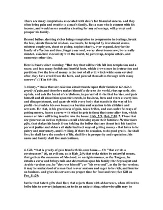 There are many temptations associated with desire for financial success, and they 
often bring pain and trouble to a man's family. But a man who is content with his 
income, and would never consider cheating for any advantage, will protect and 
prosper his family. 
Beyond bribes, desiring riches brings temptation to compromise in dealings, break 
the law, violate financial wisdom, overwork, be tempted by investment scams, 
mistreat employees, cheat on giving, neglect charity, over-expand, deprive the 
family of affection and time, forget your soul, worry about tomorrow, be carnally 
minded, associate excessively with the world, be puffed up, despise others, and 
numerous other sins. 
Here is Paul's sober warning: "But they that will be rich fall into temptation and a 
snare, and into many foolish and hurtful lusts, which drown men in destruction and 
perdition. For the love of money is the root of all evil: which while some coveted 
after, they have erred from the faith, and pierced themselves through with many 
sorrows" (I Tim 6:9-10). 
3. Henry, “Those that are covetous entail trouble upon their families: He that is 
greedy of gain,and therefore makes himself a slave to the world, rises up early, sits 
up late, and eats the bread of carefulness, in pursuit of it - he that hurries, and puts 
himself and all about him upon the stretch, in business, frets and vexes at every loss 
and disappointment, and quarrels with every body that stands in the way of his 
profit - he troubles his own house,is a burden and vexation to his children and 
servants. He that, in his greediness of gain, takes bribes, and uses unlawful ways of 
getting money, leaves a curse with what he gets to those that come after him, which 
sooner or later will bring trouble into the house, Hab_2:9, Hab_2:10. 2. Those that 
are generous as well as righteous entail a blessing upon their families: He that hates 
gifts, that shakes his hands from holding the bribes that are thrust into his hand to 
pervert justice and abhors all sinful indirect ways of getting money - that hates to be 
paltry and mercenary, and is willing, if there be occasion, to do good gratis - he shall 
live; he shall have the comfort of life, shall live in prosperity and reputation; his 
name and family shall live and continue. 
4. Gill, “that is greedy of gain troubleth his own house,.... Or "that covets a 
covetousness" (t), an evil one, as in Hab_2:9; that seeks riches by unlawful means, 
that gathers the mammon of falsehood, or unrighteousness, as the Targum; he 
entails a curse and brings ruin and destruction upon his family; the Septuagint and 
Arabic versions are, he "destroys himself"; or "his own soul", as the Syriac version; 
it may be understood of a man that is over anxious and eager to be rich, and hurries 
on business, and gives his servants no proper time for food and rest; See Gill on 
Pro_11:29; 
but he that hateth gifts shall live; that rejects them with abhorrence, when offered to 
bribe him to pervert judgment, or to do an unjust thing; otherwise gifts may be 
 
