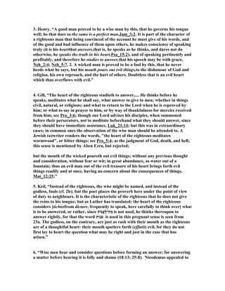 3. Henry, “A good man proved to be a wise man by this, that he governs his tongue 
well; he that does so the same is a perfect man,Jam_3:2. It is part of the character of 
a righteous man that being convinced of the account he must give of his words, and 
of the good and bad influence of them upon others, he makes conscience of speaking 
truly (it is his heartthat answers,that is, he speaks as he thinks, and dares not do 
otherwise, he speaks the truth in his heart,Psa_15:2), and of speaking pertinently and 
profitably, and therefore he studies to answer,that his speech may be with grace, 

eh_2:4; 
eh_5:7. 2. A wicked man is proved to be a fool by this, that he never 
heeds what he says, but his mouth pours out evil things,to the dishonour of God and 
religion, his own reproach, and the hurt of others. Doubtless that is an evil heart 
which thus overflows with evil.” 
4. Gill, “The heart of the righteous studieth to answer,.... He thinks before he 
speaks, meditates what he shall say, what answer to give to men; whether in things 
civil, natural, or religious; and what to return to the Lord when he is reproved by 
him; or what to say in prayer to him, or by way of thankfulness for mercies received 
from him; see Pro_3:6; though our Lord advises his disciples, when summoned 
before their persecutors, not to meditate beforehand what they should answer, since 
they should have immediate assistance, Luk_21:14; but this was in extraordinary 
cases; in common ones the observation of the wise man should be attended to. A 
Jewish (u)writer renders the words, "the heart of the righteous meditates 
wormwood", or bitter things; see Pro_5:4; as the judgment of God, death, and hell; 
this sense is mentioned by Aben Ezra, but rejected; 
but the mouth of the wicked poureth out evil things; without any previous thought 
and consideration, without fear or wit; in great abundance, as water out of a 
fountain; thus an evil man out of the evil treasure of his heart brings forth evil 
things readily and at once, having no concern about the consequences of things, 
Mat_12:25;” 
5. Keil, “Instead of the righteous, the wise might be named, and instead of the 
godless, fools (cf. 2b); but the poet places the proverb here under the point of view 
of duty to neighbours. It is the characteristic of the righteous that he does not give 
the reins to his tongue; but as Luther has translated: the heart of the righteous 
considers [tichtetfrom dictare, frequently to speak, here carefully to think over] what 
is to be answered, or rather, since מַה־לַּֽעֲנוֹת is not used, he thinks thereupon to 
answer rightly, for that the word ענות is used in this pregnant sense is seen from 
23a. The godless, on the contrary, are just as rash with their mouth as the righteous 
are of a thoughtful heart: their mouth sputters forth (effutit) evil, for they do not 
first lay to heart the question what may be right and just in the case that has 
arisen.” 
6. “Wise men hear and consider questions before forming an answer; for answering 
a matter before hearing it is folly and shame (18:13; 25:8). 
icodemus appealed to 
 