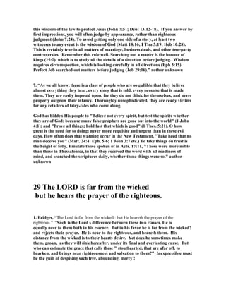 this wisdom of the law to protect Jesus (John 7:51; Deut 13:12-18). If you answer by 
first impressions, you will often judge by appearance, rather than righteous 
judgment (John 7:24). To avoid getting only one side of a story, at least two 
witnesses to any event is the wisdom of God (Matt 18:16; I Tim 5:19; Heb 10:28). 
This is certainly true in all matters of marriage, business deals, and other two-party 
controversies. Remember this rule well. Searching out a matter is the honour of 
kings (25:2), which is to study all the details of a situation before judging. Wisdom 
requires circumspection, which is looking carefully in all directions (Eph 5:15). 
Perfect Job searched out matters before judging (Job 29:16).” author unknown 
7. “As we all know, there is a class of people who are so gullible that they believe 
almost everything they hear, every story that is told, every promise that is made 
them. They are easily imposed upon, for they do not think for themselves, and never 
properly outgrow their infancy. Thoroughly unsophisticated, they are ready victims 
for any retailers of fairy-tales who come along. 
God has bidden His people to "Believe not every spirit, but test the spirits whether 
they are of God: because many false prophets are gone out into the world" (1 John 
4:1); and "Prove all things; hold fast that which is good" (1 Thes. 5:21). O how 
great is the need for so doing: never more requisite and urgent than in these evil 
days. How often does that warning occur in the 
ew Testament, "Take heed that no 
man deceive you" (Matt. 24:4; Eph. 5:6; 1 John 3:7 etc.) To take things on trust is 
the height of folly. Emulate those spoken of in Acts. 17:11, "These were more noble 
than those in Thessalonica, in that they received the word with all readiness of 
mind, and searched the scriptures daily, whether those things were so." author 
unknown 
29 The LORD is far from the wicked 
but he hears the prayer of the righteous. 
1. Bridges, “The Lord is far from the wicked : but He heareth the prayer of the 
righteous.” “Such is the Lord s difference between these two classes. He is 
equally near to them both in his essence. But in his favor he is far from the wicked? 
and rejects their prayer. He is near to the righteous, and heareth them. His 
distance from the wicked is to their hearts desire. Yet does he sometimes make 
them. groan, as they will sink hereafter, under its final and everlasting curse. But 
who can estimate the grace that calls these " stouthearted, that are afar off. to 
hearken, and brings near righteousness and salvation to them?" Inexpressible must 
be the guilt of despising such free, abounding, mercy ! 
 